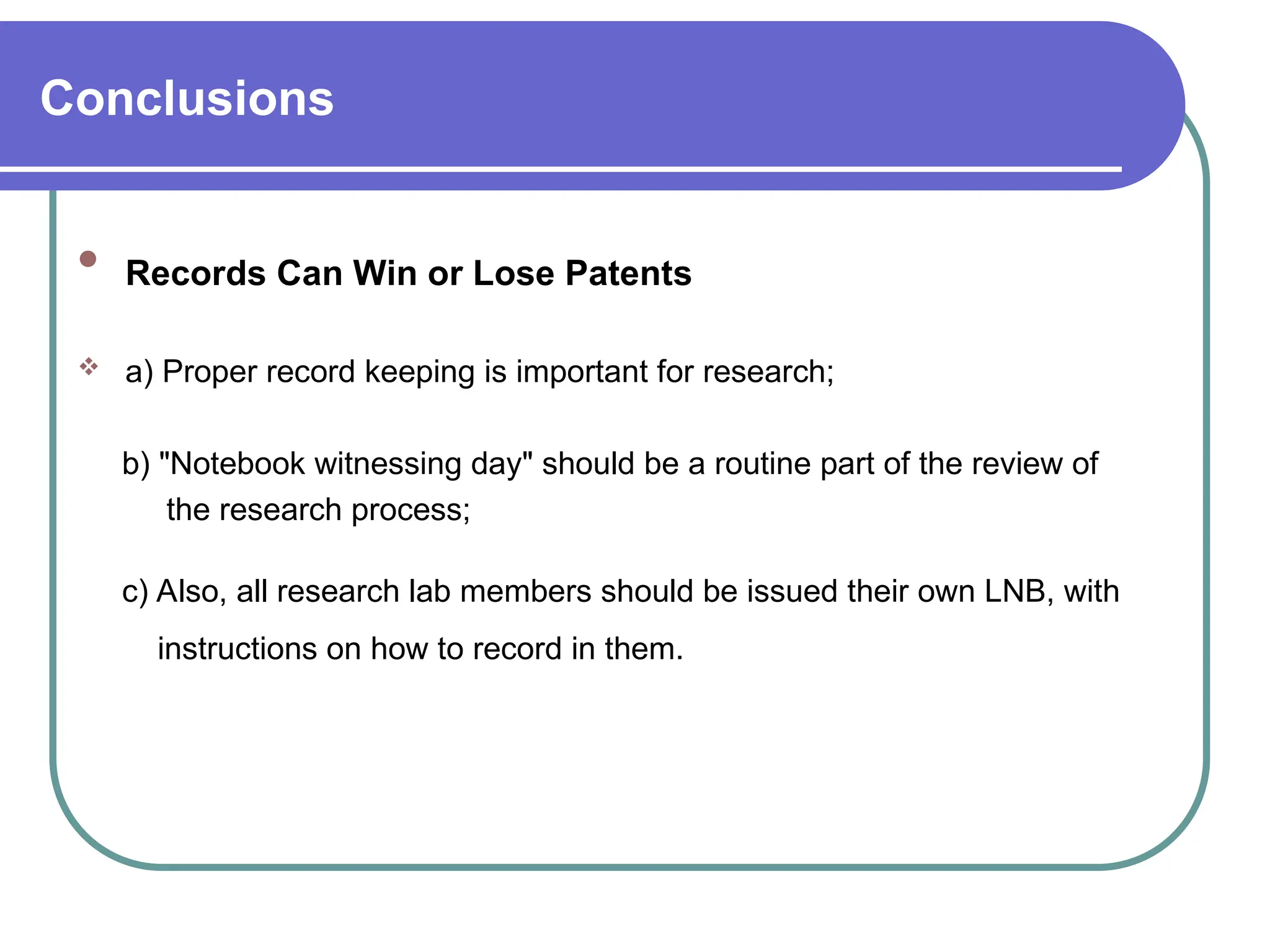 Conclusions

Records Can Win or Lose Patents
 a) Proper record keeping is important for research;
b) "Notebook witnessing day" should be a routine part of the review of
the research process;
c) Also, all research lab members should be issued their own LNB, with
instructions on how to record in them.
 