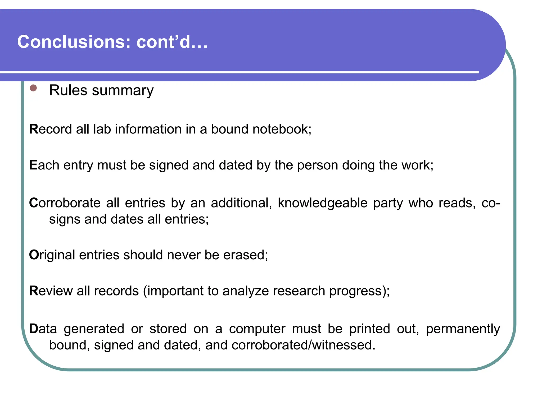 Conclusions: cont’d…
 Rules summary
Record all lab information in a bound notebook;
Each entry must be signed and dated by the person doing the work;
Corroborate all entries by an additional, knowledgeable party who reads, co-
signs and dates all entries;
Original entries should never be erased;
Review all records (important to analyze research progress);
Data generated or stored on a computer must be printed out, permanently
bound, signed and dated, and corroborated/witnessed.
 