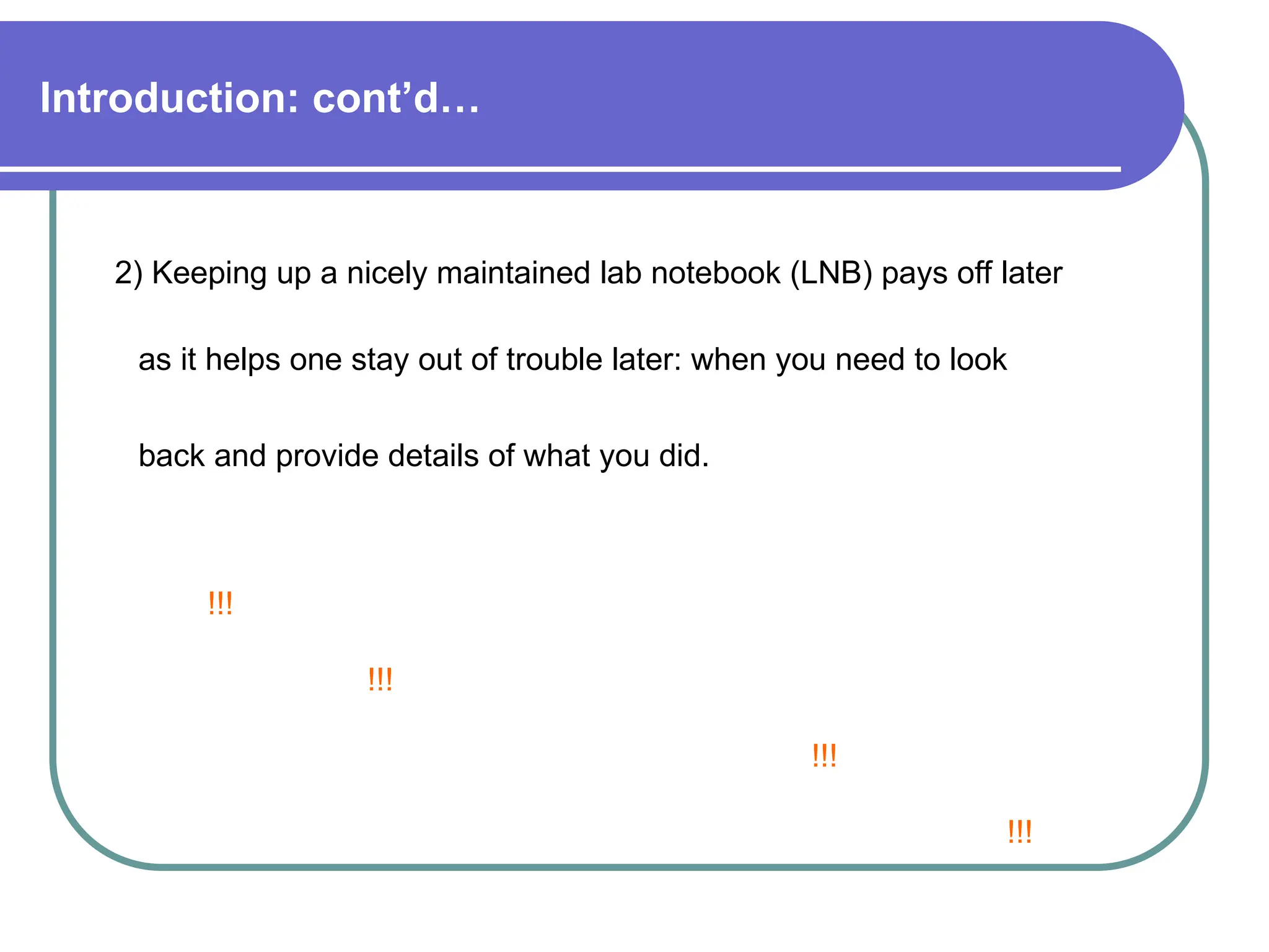 Introduction: cont’d…
2) Keeping up a nicely maintained lab notebook (LNB) pays off later
as it helps one stay out of trouble later: when you need to look
back and provide details of what you did.
!!!
!!!
!!!
!!!
 