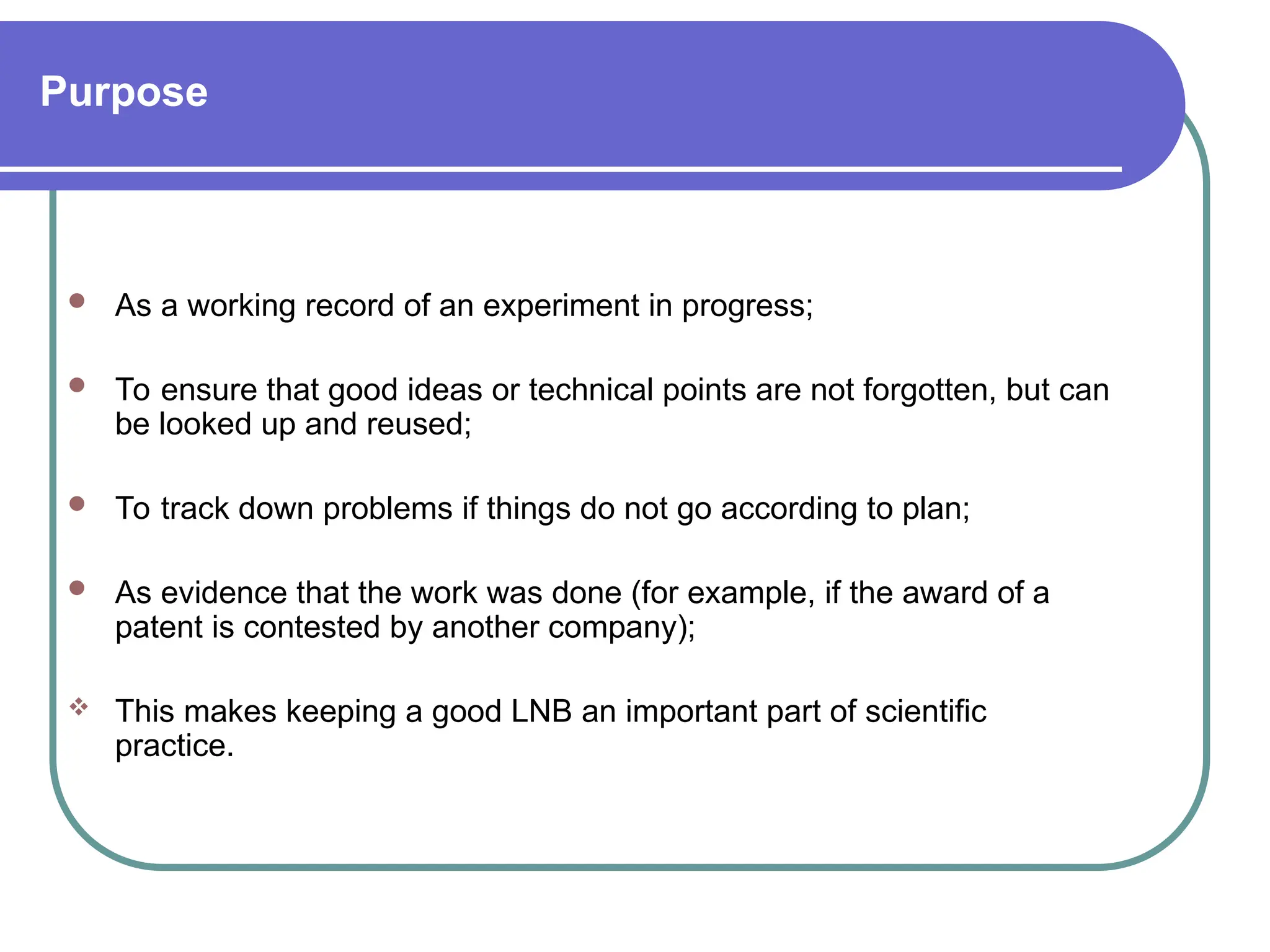 Purpose
 As a working record of an experiment in progress;
 To ensure that good ideas or technical points are not forgotten, but can
be looked up and reused;
 To track down problems if things do not go according to plan;
 As evidence that the work was done (for example, if the award of a
patent is contested by another company);
 This makes keeping a good LNB an important part of scientific
practice.
 