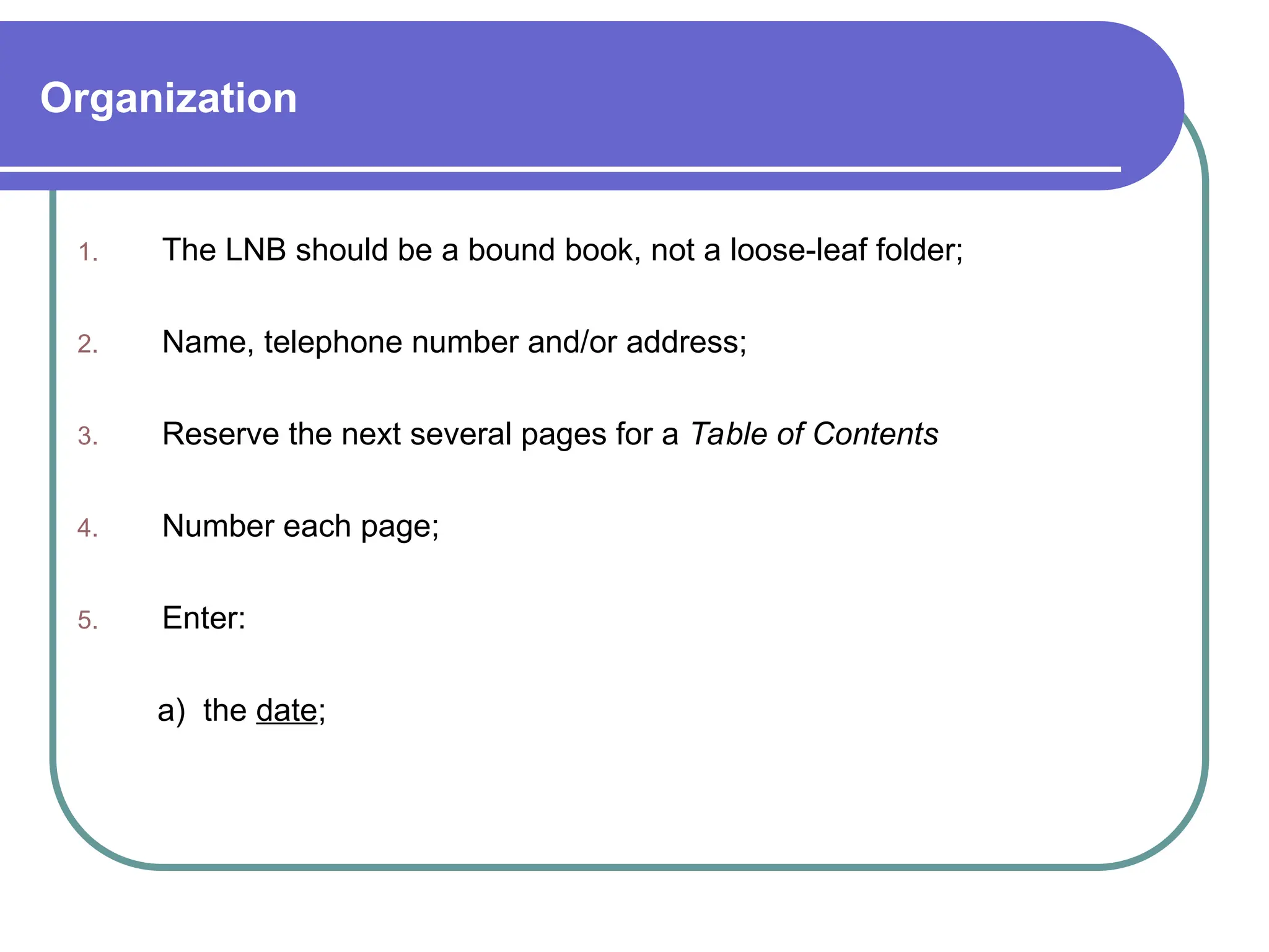 Organization
1. The LNB should be a bound book, not a loose-leaf folder;
2. Name, telephone number and/or address;
3. Reserve the next several pages for a Table of Contents
4. Number each page;
5. Enter:
a) the date;
 