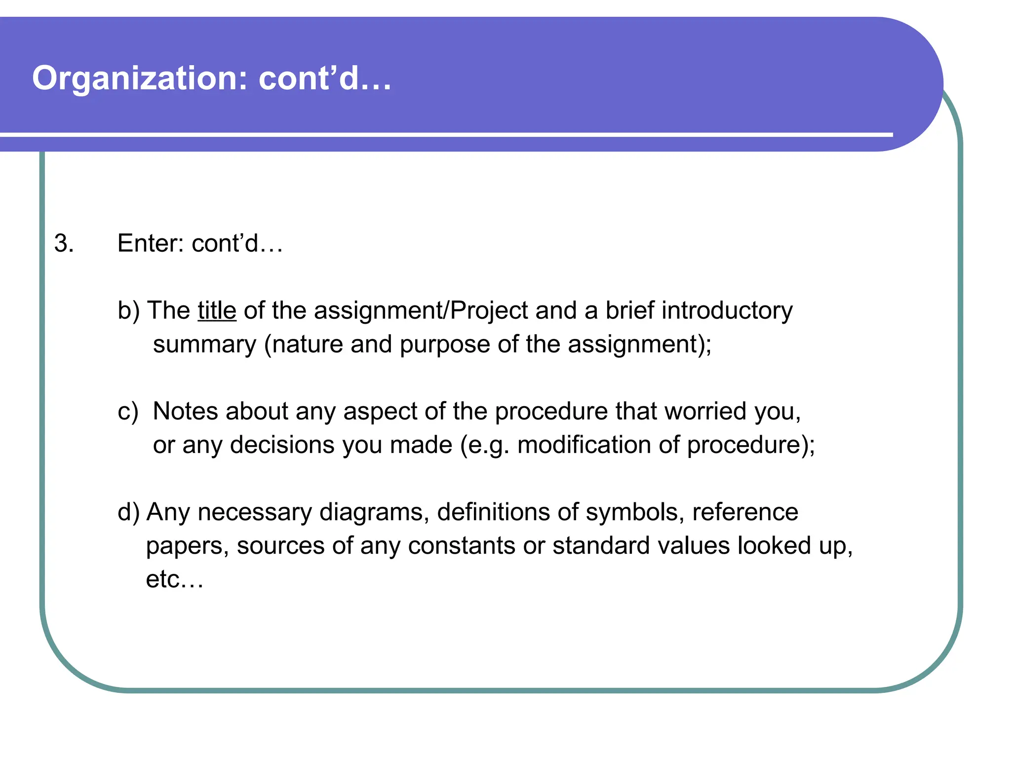 Organization: cont’d…
3. Enter: cont’d…
b) The title of the assignment/Project and a brief introductory
summary (nature and purpose of the assignment);
c) Notes about any aspect of the procedure that worried you,
or any decisions you made (e.g. modification of procedure);
d) Any necessary diagrams, definitions of symbols, reference
papers, sources of any constants or standard values looked up,
etc…
 