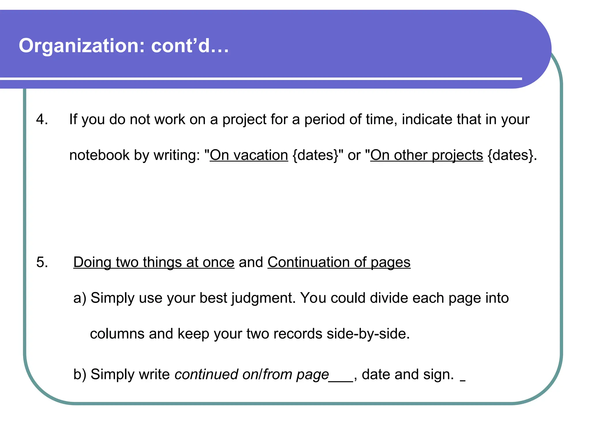 Organization: cont’d…
4. If you do not work on a project for a period of time, indicate that in your
notebook by writing: "On vacation {dates}" or "On other projects {dates}.
5. Doing two things at once and Continuation of pages
a) Simply use your best judgment. You could divide each page into
columns and keep your two records side-by-side.
b) Simply write continued on/from page___, date and sign.
 