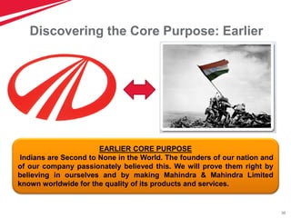 36
Discovering the Core Purpose: Earlier
EARLIER CORE PURPOSE
Indians are Second to None in the World. The founders of our nation and
of our company passionately believed this. We will prove them right by
believing in ourselves and by making Mahindra & Mahindra Limited
known worldwide for the quality of its products and services.
 