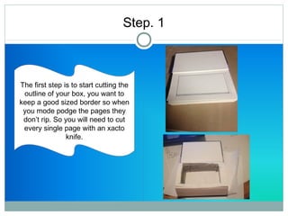 Step. 1 
The first step is to start cutting the 
outline of your box, you want to 
keep a good sized border so when 
you mode podge the pages they 
don’t rip. So you will need to cut 
every single page with an xacto 
knife. 
 