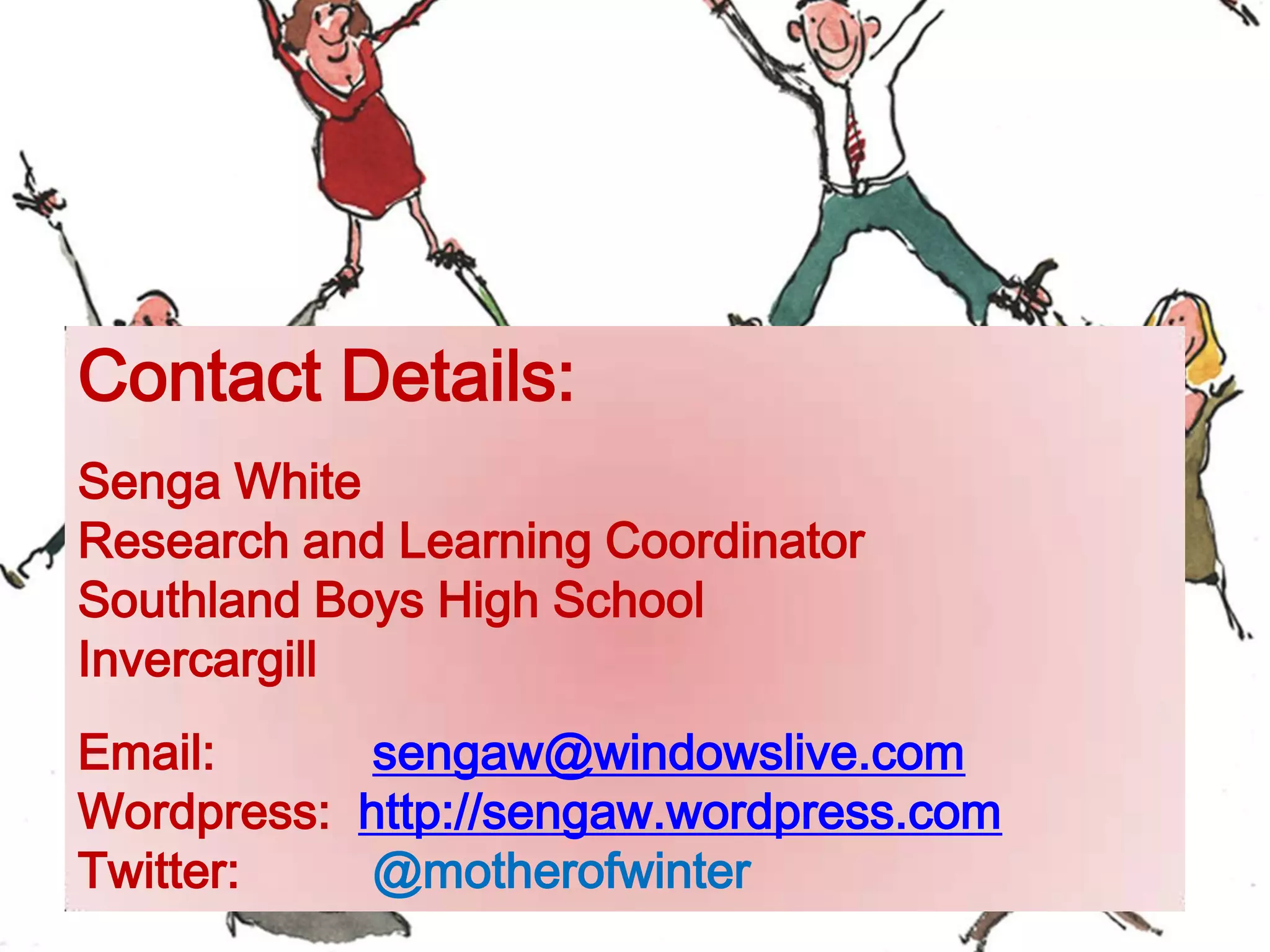Contact Details:
Senga White
Research and Learning Coordinator
Southland Boys High School
Invercargill
Email: sengaw@windowslive.com
Wordpress: http://sengaw.wordpress.com
Twitter: @motherofwinter
 