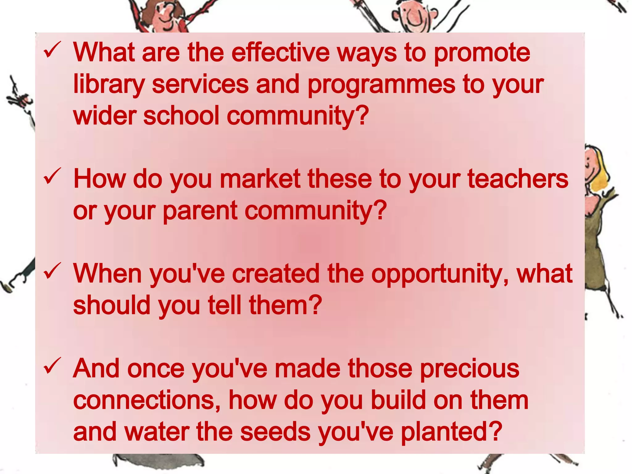  What are the effective ways to promote
library services and programmes to your
wider school community?
 How do you market these to your teachers
or your parent community?
 When you've created the opportunity, what
should you tell them?
 And once you've made those precious
connections, how do you build on them
and water the seeds you've planted?
 