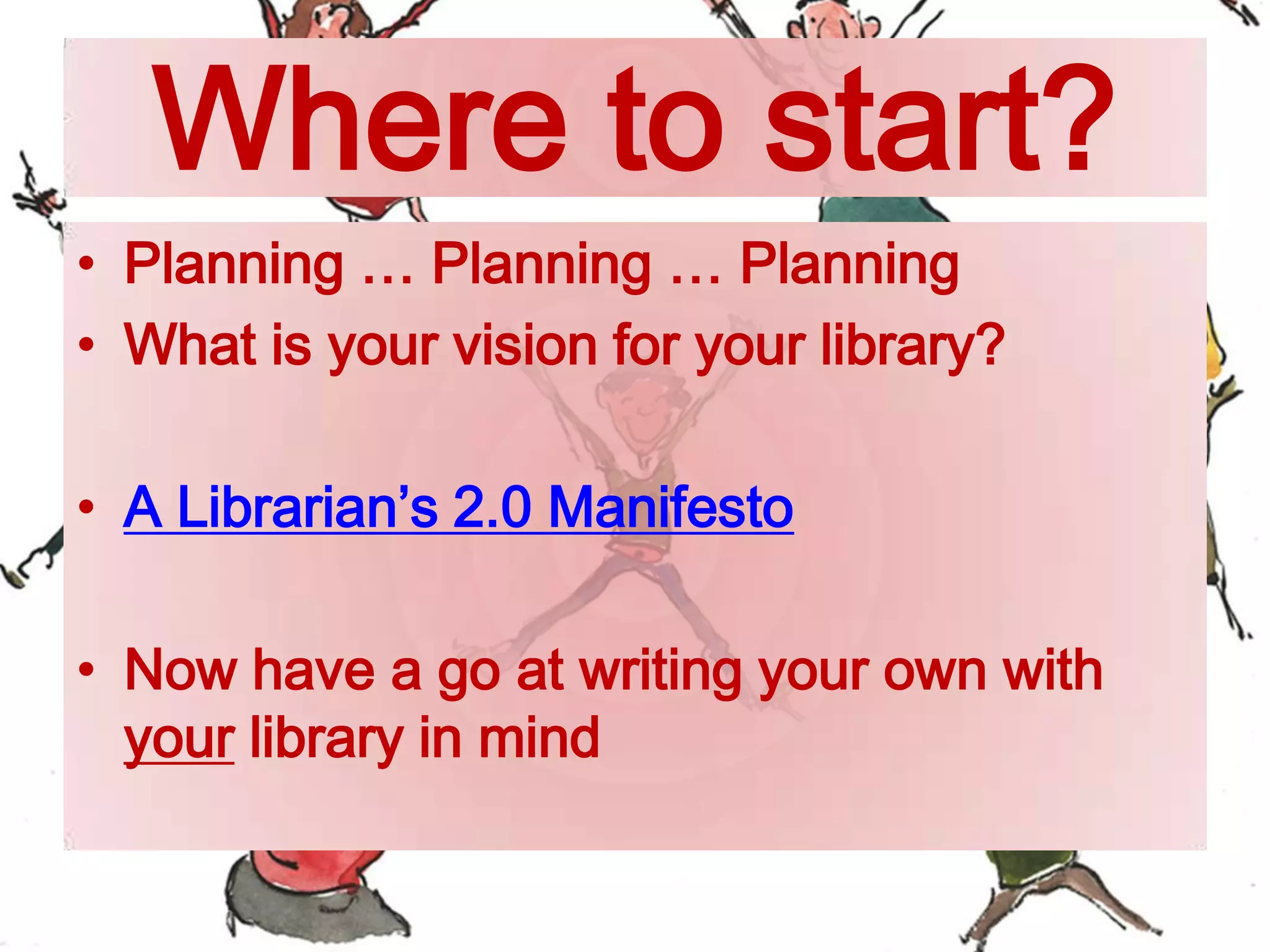 Where to start?
• Planning … Planning … Planning
• What is your vision for your library?
• A Librarian’s 2.0 Manifesto
• Now have a go at writing your own with
your library in mind
 