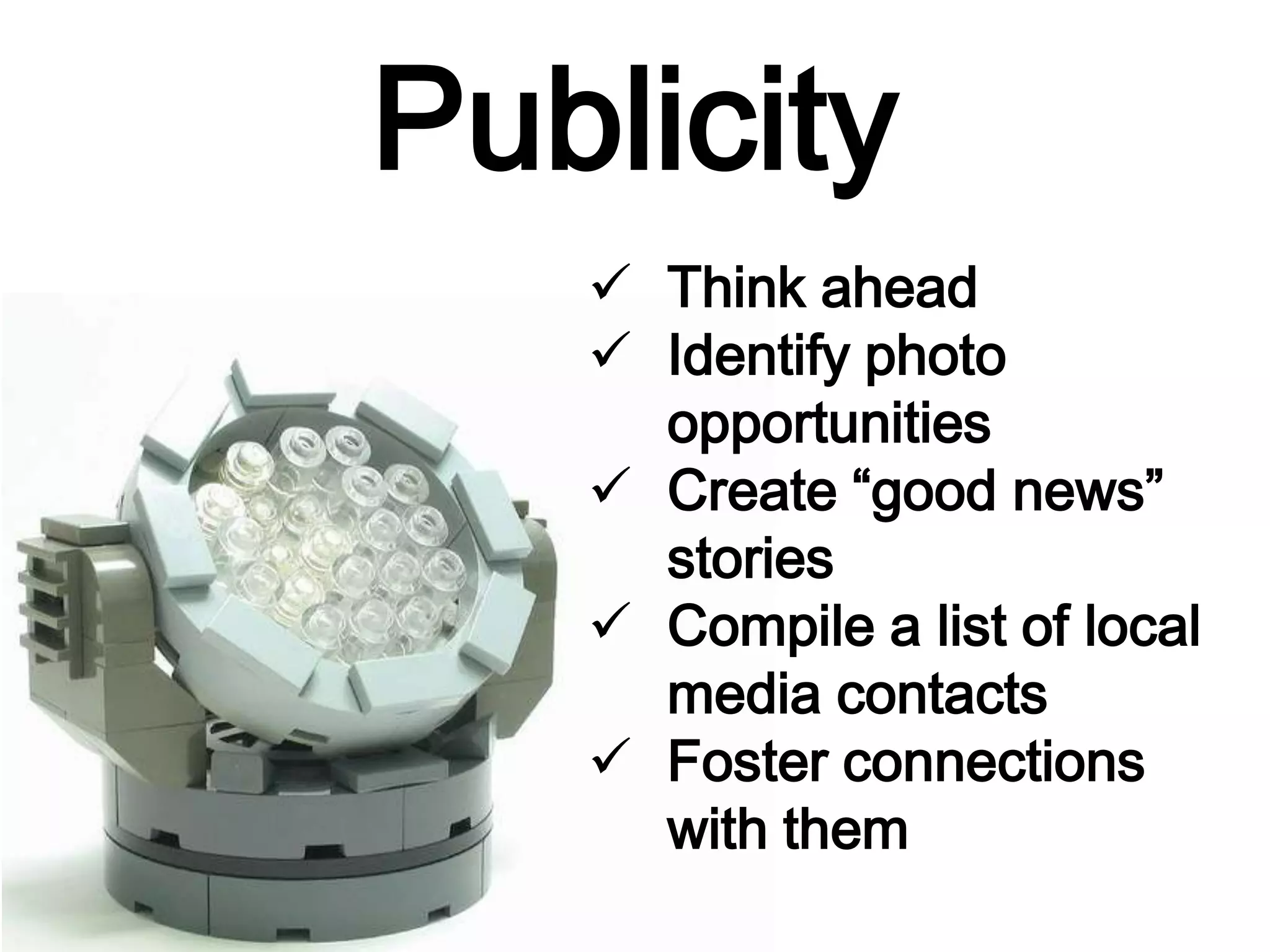 Publicity
 Think ahead
 Identify photo
opportunities
 Create “good news”
stories
 Compile a list of local
media contacts
 Foster connections
with them
 