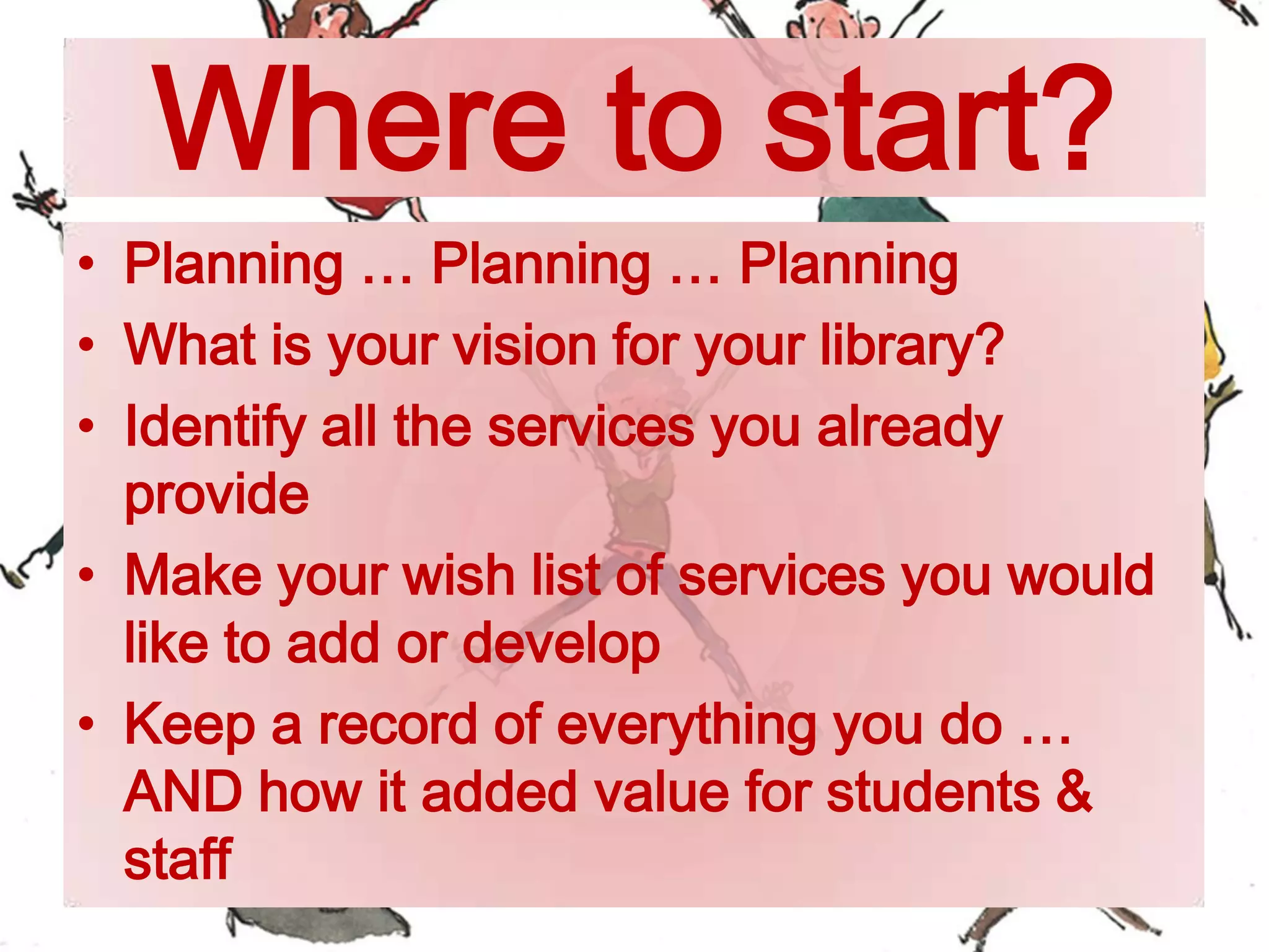 Where to start?
• Planning … Planning … Planning
• What is your vision for your library?
• Identify all the services you already
provide
• Make your wish list of services you would
like to add or develop
• Keep a record of everything you do …
AND how it added value for students &
staff
 