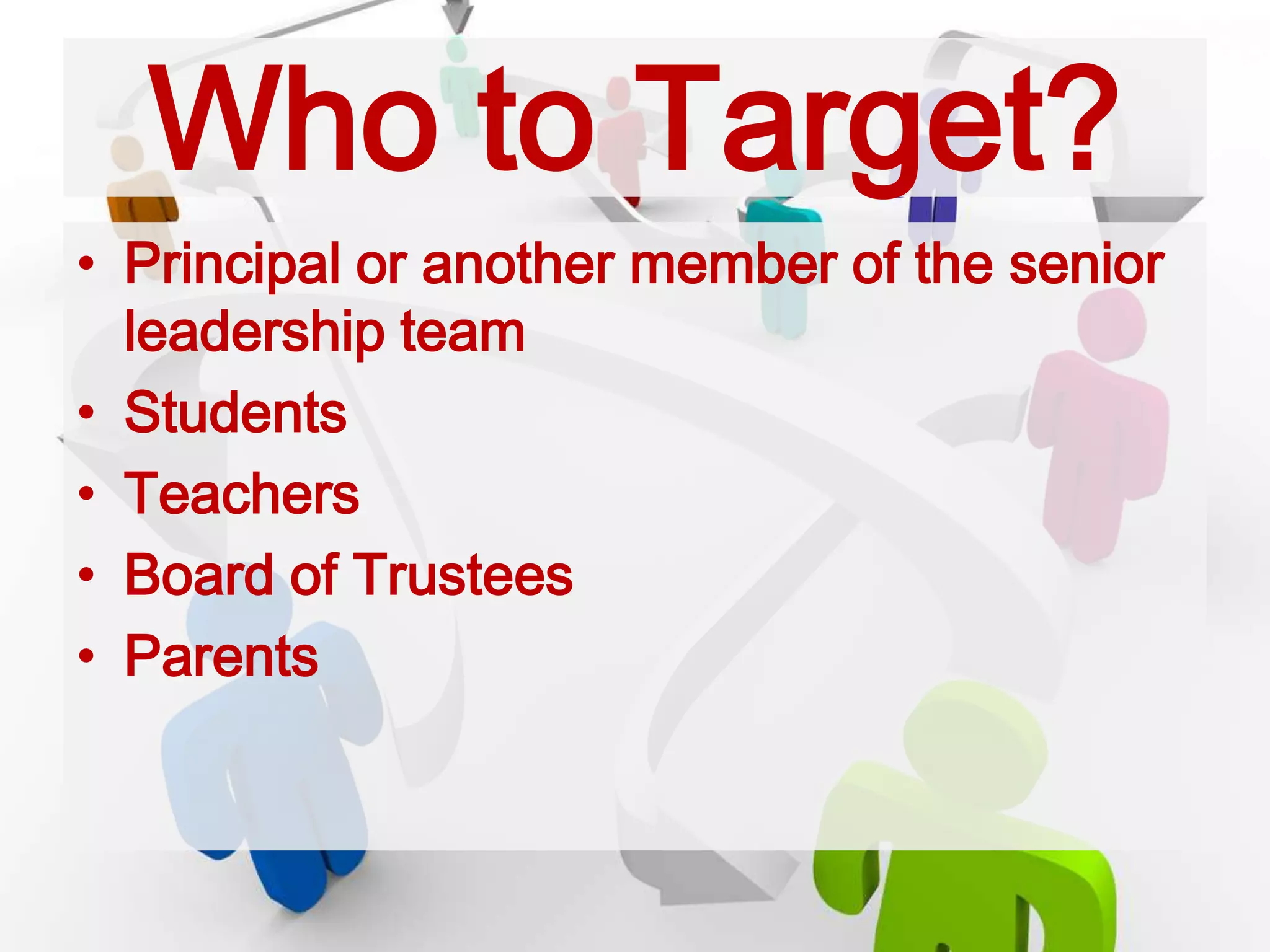 Who to Target?
• Principal or another member of the senior
leadership team
• Students
• Teachers
• Board of Trustees
• Parents
 