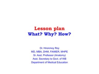Lesson plan
What? Why? How?
Dr. Hironmoy Roy
MD, MBA, DHM, FAIMER, MHPE
Sr. Asst. Professor (Anatomy)
Asst. Secretary to Govt. of WB
Department of Medical Education
 