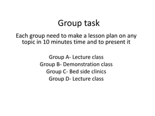 Group task
Each group need to make a lesson plan on any
topic in 10 minutes time and to present it
Group A- Lecture class
Group B- Demonstration class
Group C- Bed side clinics
Group D- Lecture class
 