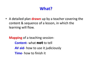 What?
• A detailed plan drawn up by a teacher covering the
content & sequence of a lesson, in which the
learning will flow.
Mapping of a teaching session-
Content- what not to tell
AV aid- how to use it judiciously
Time- how to finish it
 