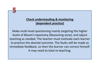 Check understanding & monitoring
(dependent practice)
Make multi-level questioning mainly targeting the higher
levels of Bloom’s taxonomy (Reasoning zone); and adjust
teaching as needed. The teacher must motivate each learner
to practice the desired outcome. The faults will be made as
immediate feedback, so then the learner can correct himself.
It may need to total re-teaching.
 