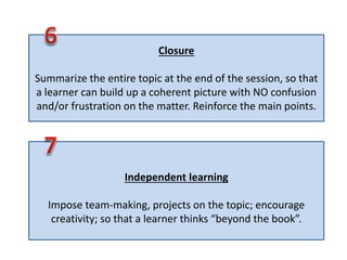 Closure
Summarize the entire topic at the end of the session, so that
a learner can build up a coherent picture with NO confusion
and/or frustration on the matter. Reinforce the main points.
Independent learning
Impose team-making, projects on the topic; encourage
creativity; so that a learner thinks “beyond the book”.
 
