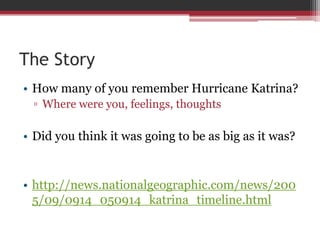 The StoryHow many of you remember Hurricane Katrina?Where were you, feelings, thoughtsDid you think it was going to be as big as it was?http://news.nationalgeographic.com/news/2005/09/0914_050914_katrina_timeline.html