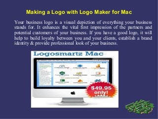 Making a Logo with Logo Maker for Mac
Your business logo is a visual depiction of everything your business
stands for. It enhances the vital first impression of the partners and
potential customers of your business. If you have a good logo, it will
help to build loyalty between you and your clients, establish a brand
identity & provide professional look of your business.
 