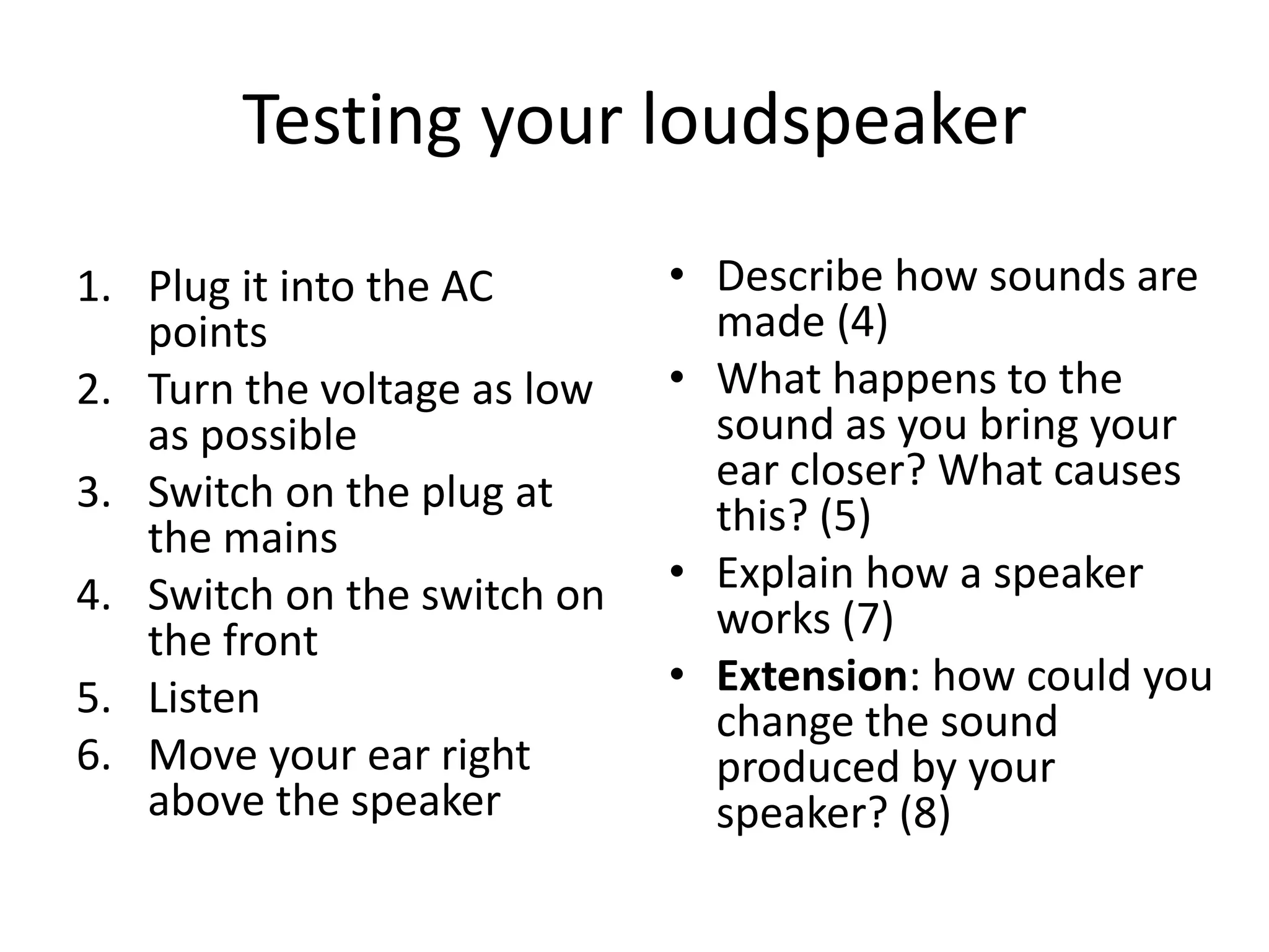 Testing your loudspeaker

1. Plug it into the AC       • Describe how sounds are
   points                      made (4)
2. Turn the voltage as low   • What happens to the
   as possible                 sound as you bring your
3. Switch on the plug at       ear closer? What causes
   the mains                   this? (5)
4. Switch on the switch on   • Explain how a speaker
   the front                   works (7)
5. Listen                    • Extension: how could you
                               change the sound
6. Move your ear right         produced by your
   above the speaker           speaker? (8)
 