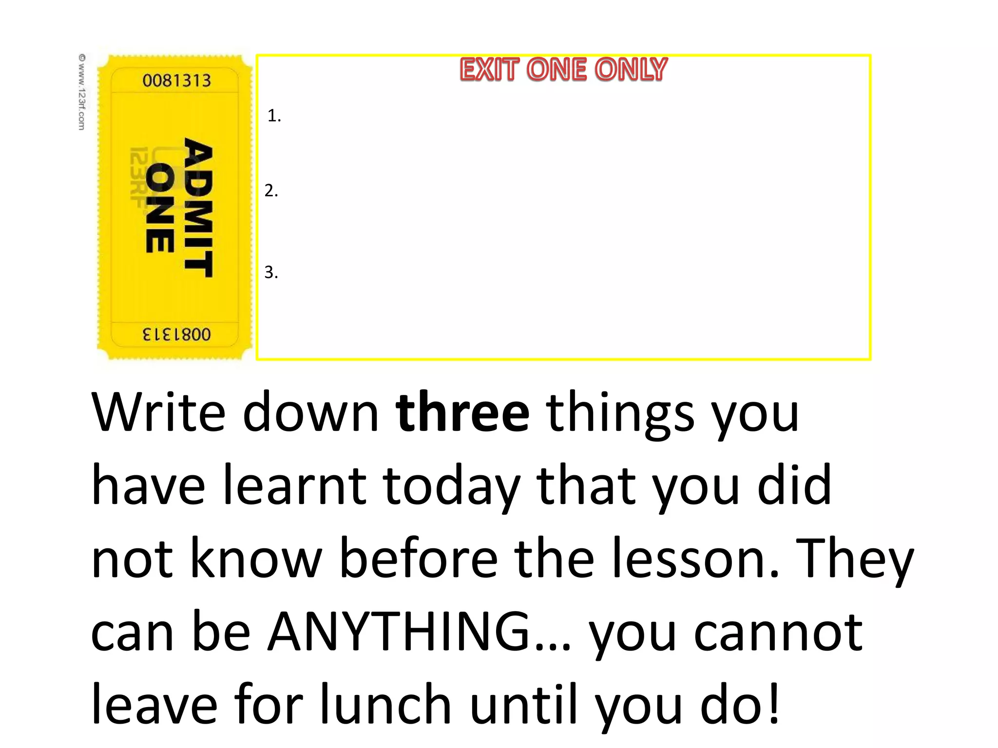 1.


      2.



      3.




Write down three things you
have learnt today that you did
not know before the lesson. They
can be ANYTHING… you cannot
leave for lunch until you do!
 
