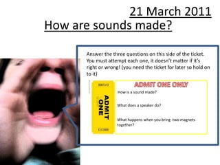 21 March 2011
How are sounds made?
      Answer the three questions on this side of the ticket.
      You must attempt each one, it doesn’t matter if it’s
      right or wrong! (you need the ticket for later so hold on
      to it)


                    How is a sound made?


                    What does a speaker do?


                    What happens when you bring two magnets
                    together?
 