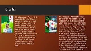 Drafts
First Magazine – For my first
magazine I tried a different
design, it did work out as I
used too many pictures, I
used a picture of Mahrez
then used another one of
him in the Algeria Kit and
used a zig-zag cut-out, to
fade in both kits to create a
cool effect. And then used
an Algerian flag and out it
at the top of the screen,
the final product didn’t
turn out how I wanted it
too.
Final Product – After not doing it
properly on the first try I used an
image I made at the start of the
year, then applied the text over it,
it’s a picture of Mahrez blended in
with the Algerian flag, it wasn’t
that hard to make but looks good
and it’s better than what I first
tried, also as part of my primary
content I took part in a photoshoot
and edit it over a picture of me and
Stamford Bridge holding up a T-shirt
on veiling Chelsea‘s new signing as
a joke, I couldn’t think of anything
so I do that as part of the primary
content I also used a barcode at the
bottom to make it look realistic.
 