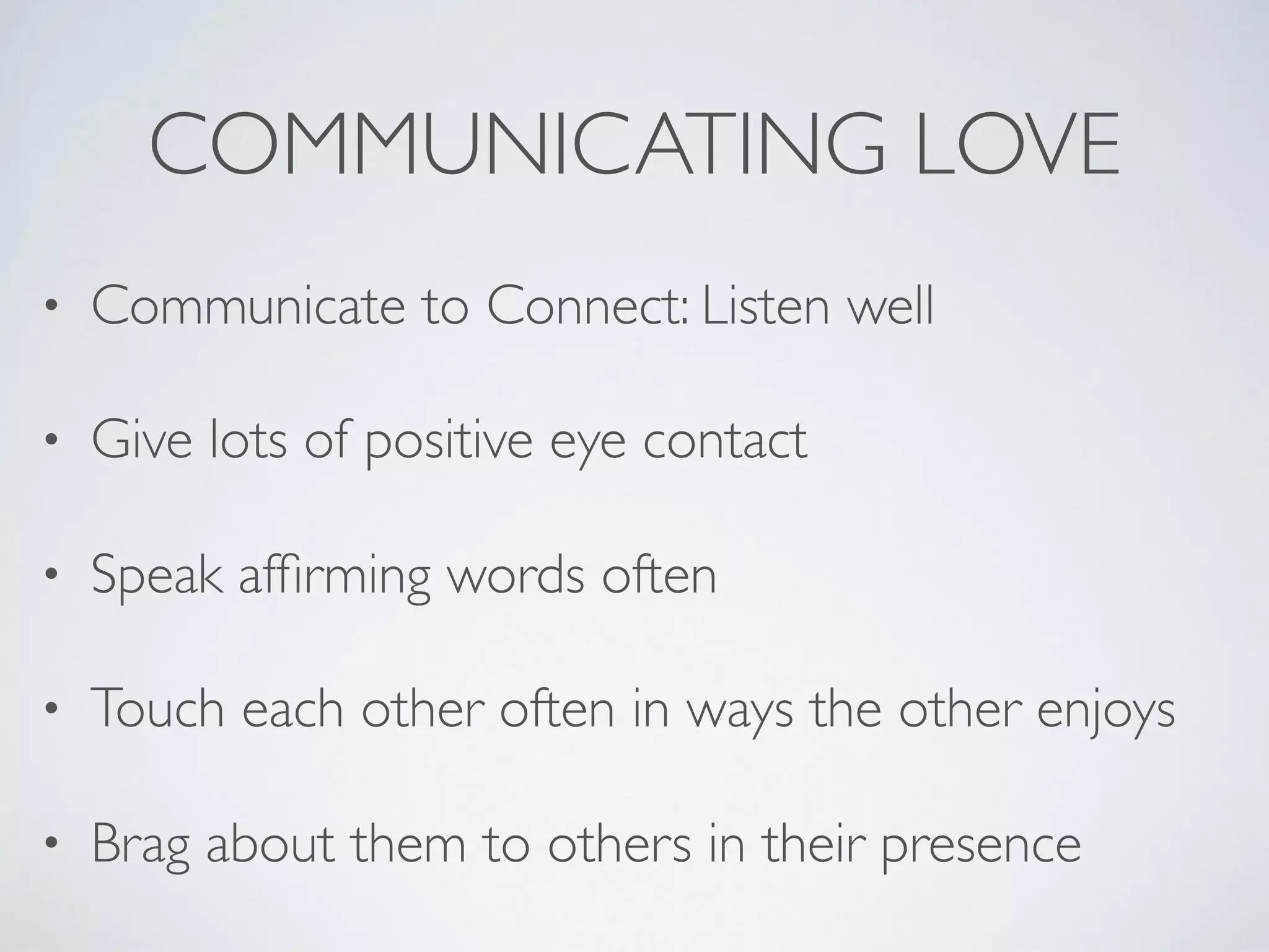 COMMUNICATING LOVE
• Communicate to Connect: Listen well
• Give lots of positive eye contact
• Speak afﬁrming words often
• Touch each other often in ways the other enjoys
• Brag about them to others in their presence
 