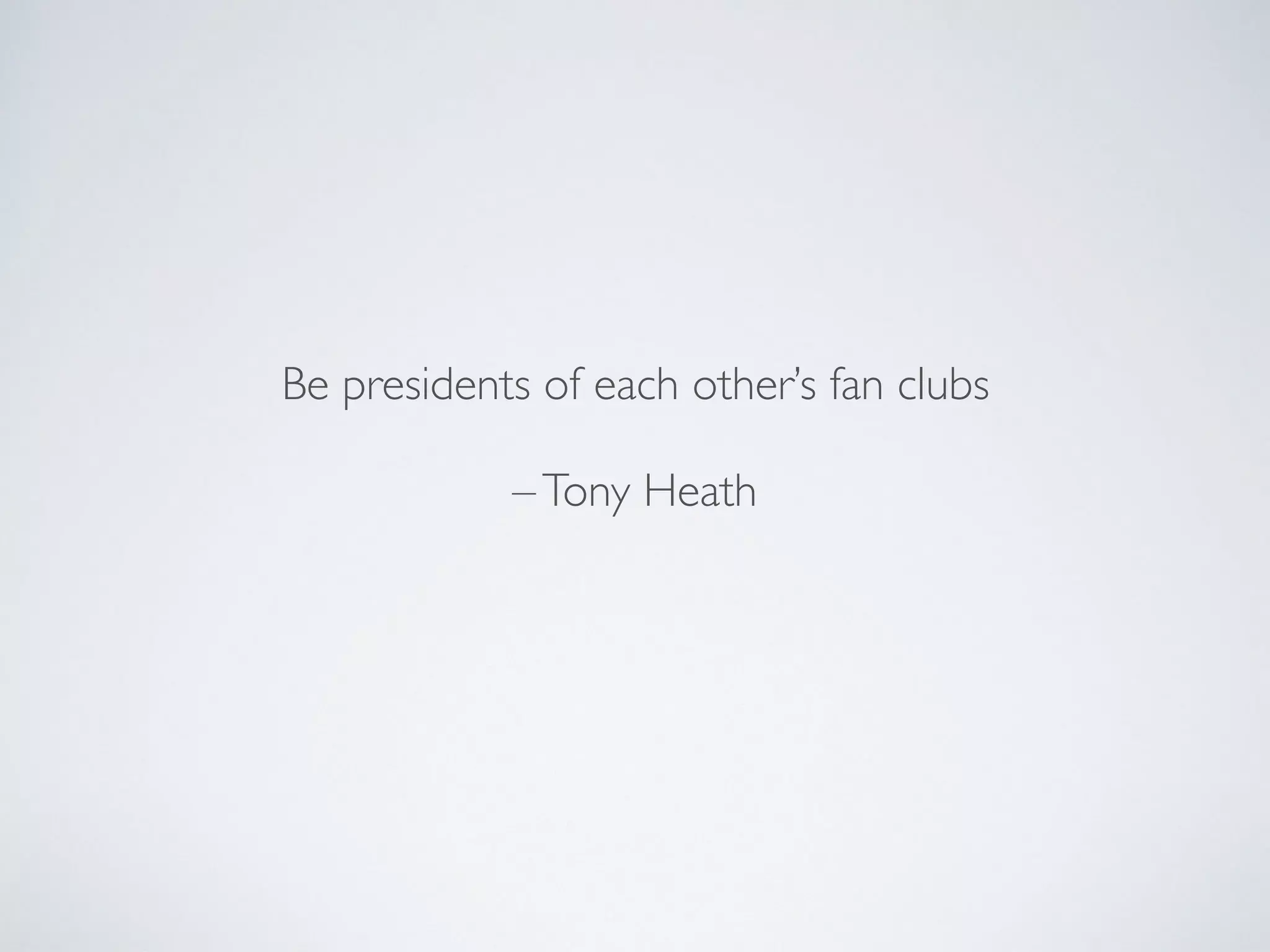 Be presidents of each other’s fan clubs
–Tony Heath
 