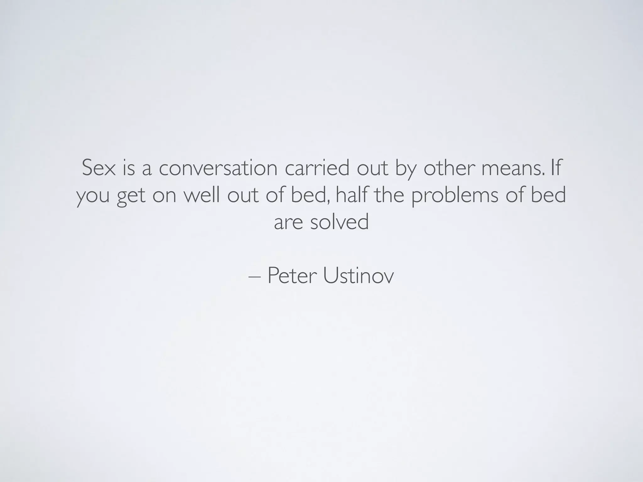 Sex is a conversation carried out by other means. If
you get on well out of bed, half the problems of bed
are solved
– Peter Ustinov
 