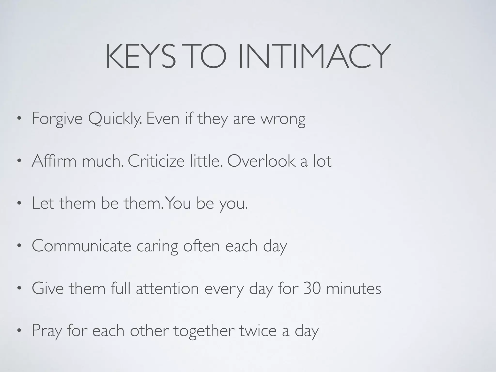 KEYSTO INTIMACY
• Forgive Quickly. Even if they are wrong
• Afﬁrm much. Criticize little. Overlook a lot
• Let them be them.You be you.
• Communicate caring often each day
• Give them full attention every day for 30 minutes
• Pray for each other together twice a day
 