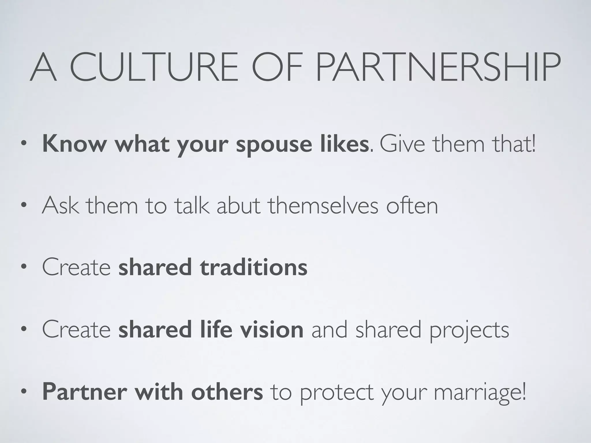 A CULTURE OF PARTNERSHIP
• Know what your spouse likes. Give them that!
• Ask them to talk abut themselves often
• Create shared traditions
• Create shared life vision and shared projects
• Partner with others to protect your marriage!
 