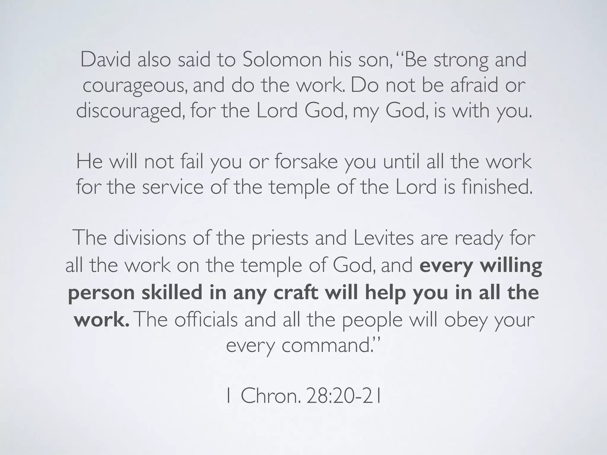 David also said to Solomon his son,“Be strong and
courageous, and do the work. Do not be afraid or
discouraged, for the Lord God, my God, is with you.
He will not fail you or forsake you until all the work
for the service of the temple of the Lord is ﬁnished.
The divisions of the priests and Levites are ready for
all the work on the temple of God, and every willing
person skilled in any craft will help you in all the
work.The ofﬁcials and all the people will obey your
every command.”
1 Chron. 28:20-21
 