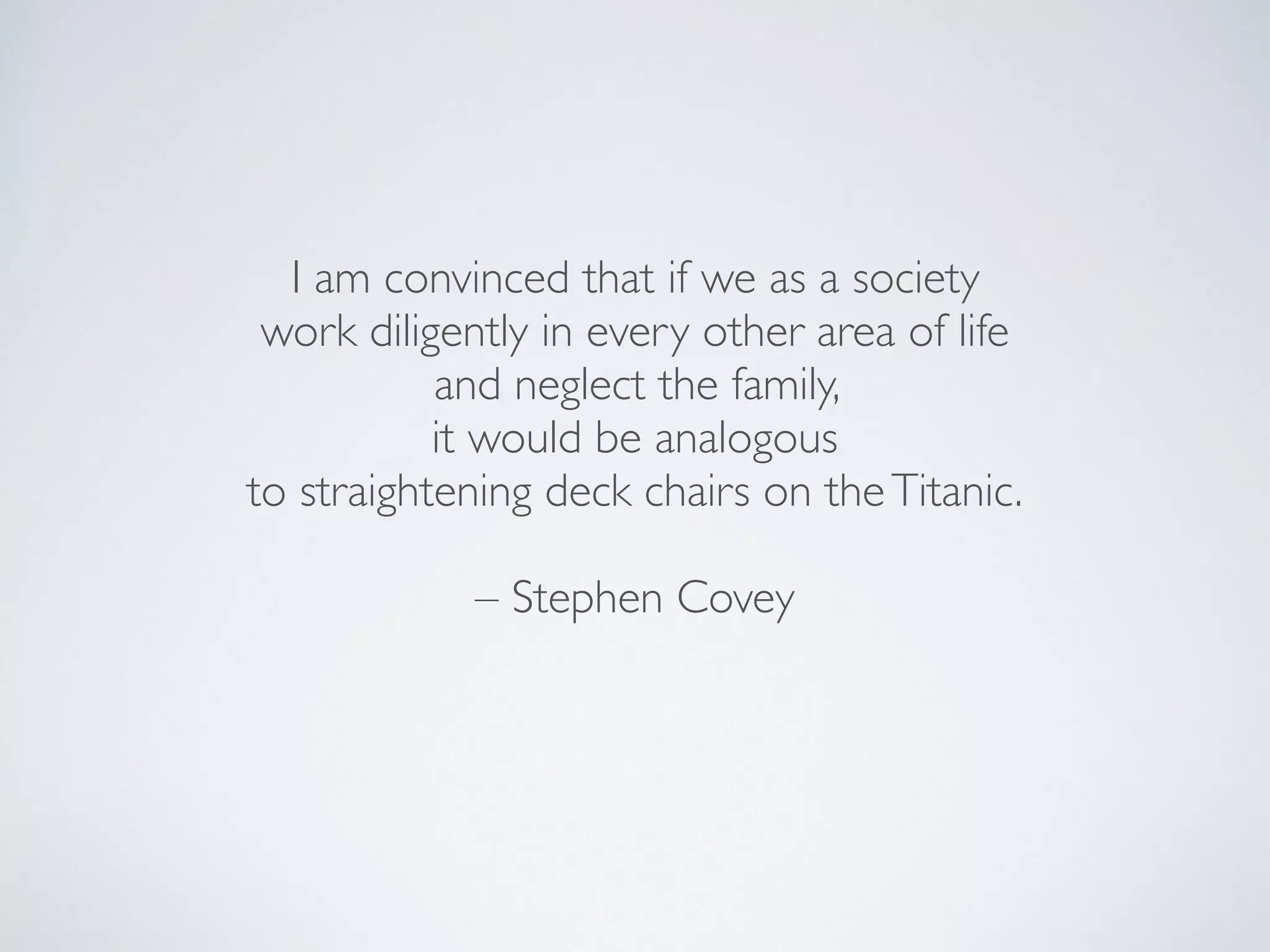 I am convinced that if we as a society
work diligently in every other area of life
and neglect the family,
it would be analogous
to straightening deck chairs on theTitanic.
– Stephen Covey
 