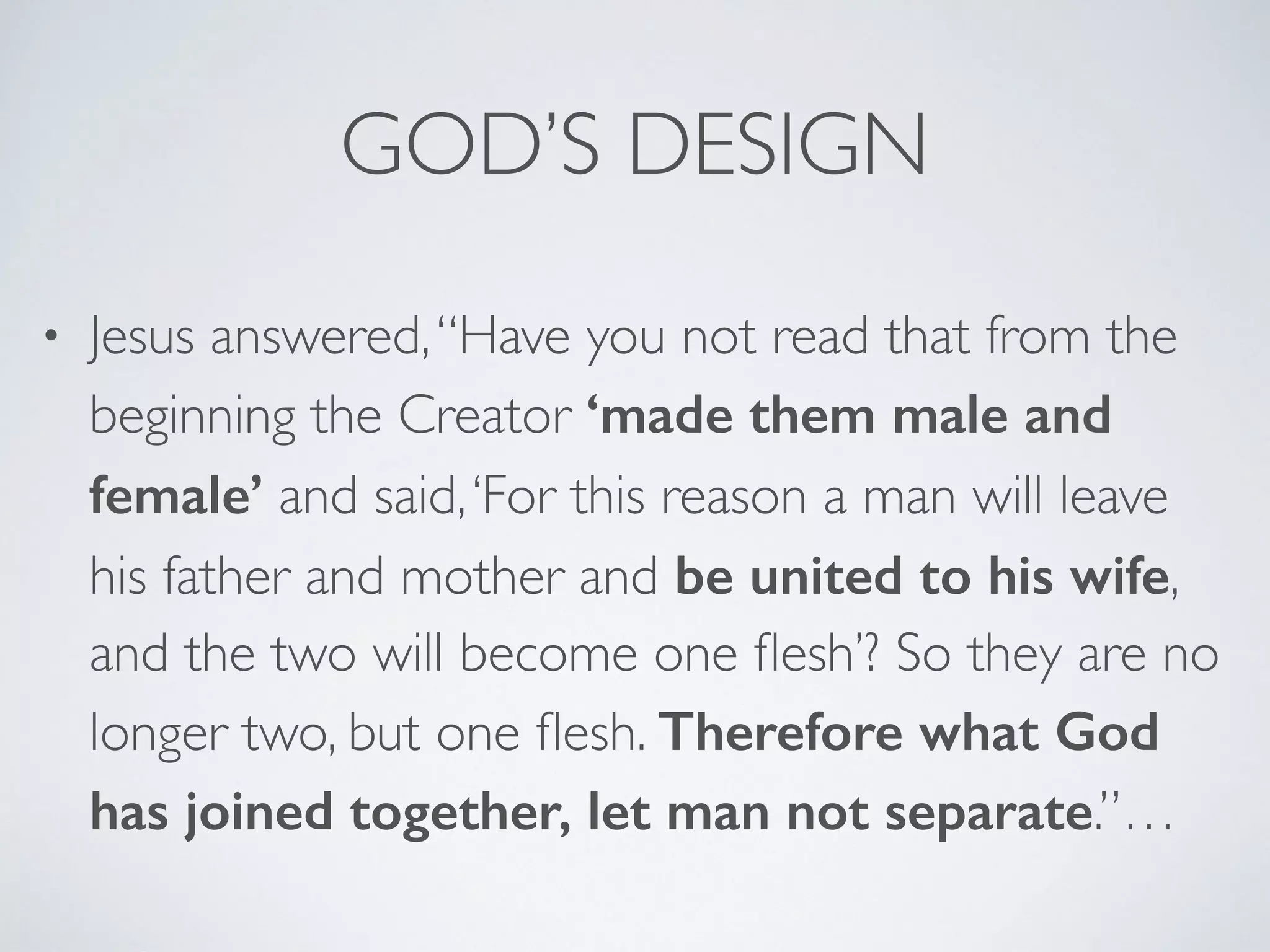GOD’S DESIGN
• Jesus answered,“Have you not read that from the
beginning the Creator ‘made them male and
female’ and said,‘For this reason a man will leave
his father and mother and be united to his wife,
and the two will become one ﬂesh’? So they are no
longer two, but one ﬂesh. Therefore what God
has joined together, let man not separate.”…
 