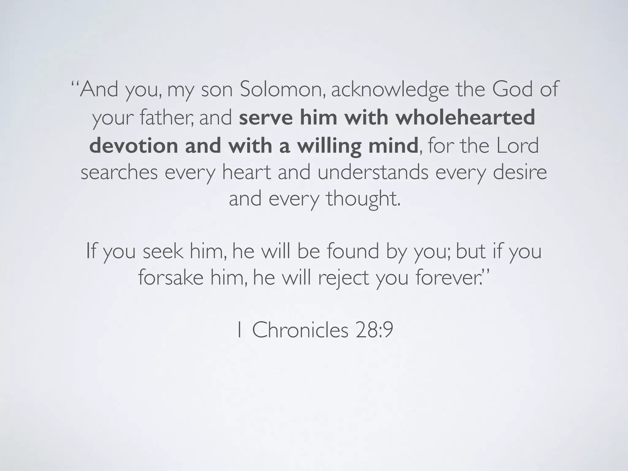 “And you, my son Solomon, acknowledge the God of
your father, and serve him with wholehearted
devotion and with a willing mind, for the Lord
searches every heart and understands every desire
and every thought.
If you seek him, he will be found by you; but if you
forsake him, he will reject you forever.”
1 Chronicles 28:9
 