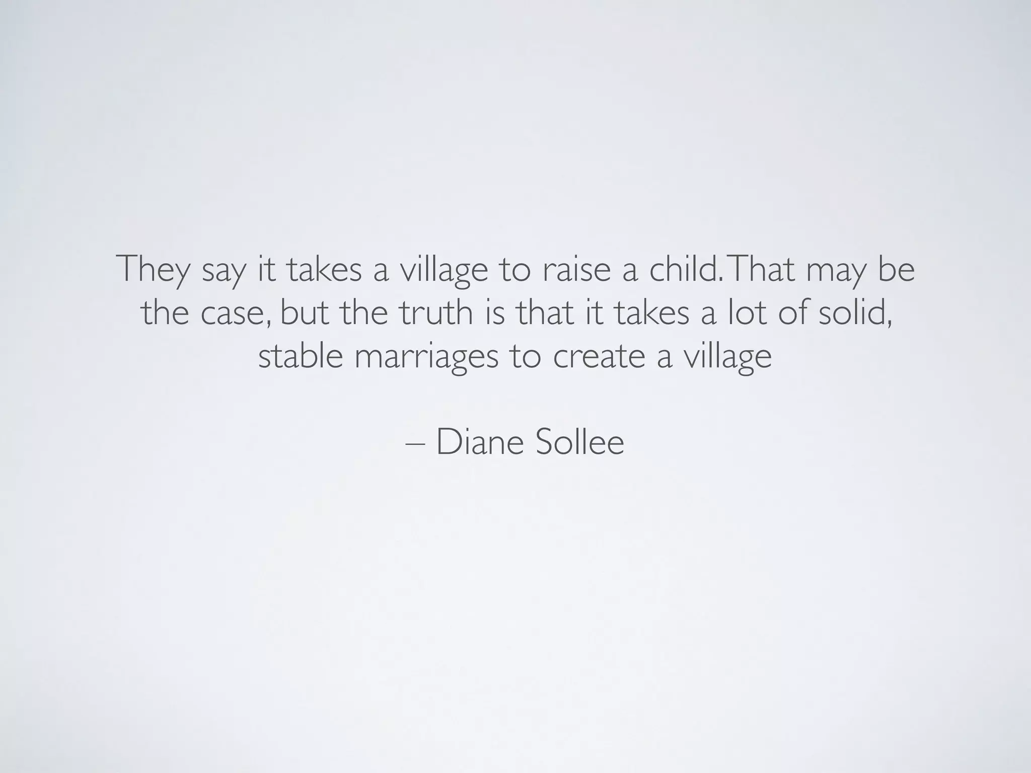 They say it takes a village to raise a child.That may be
the case, but the truth is that it takes a lot of solid,
stable marriages to create a village
– Diane Sollee
 
