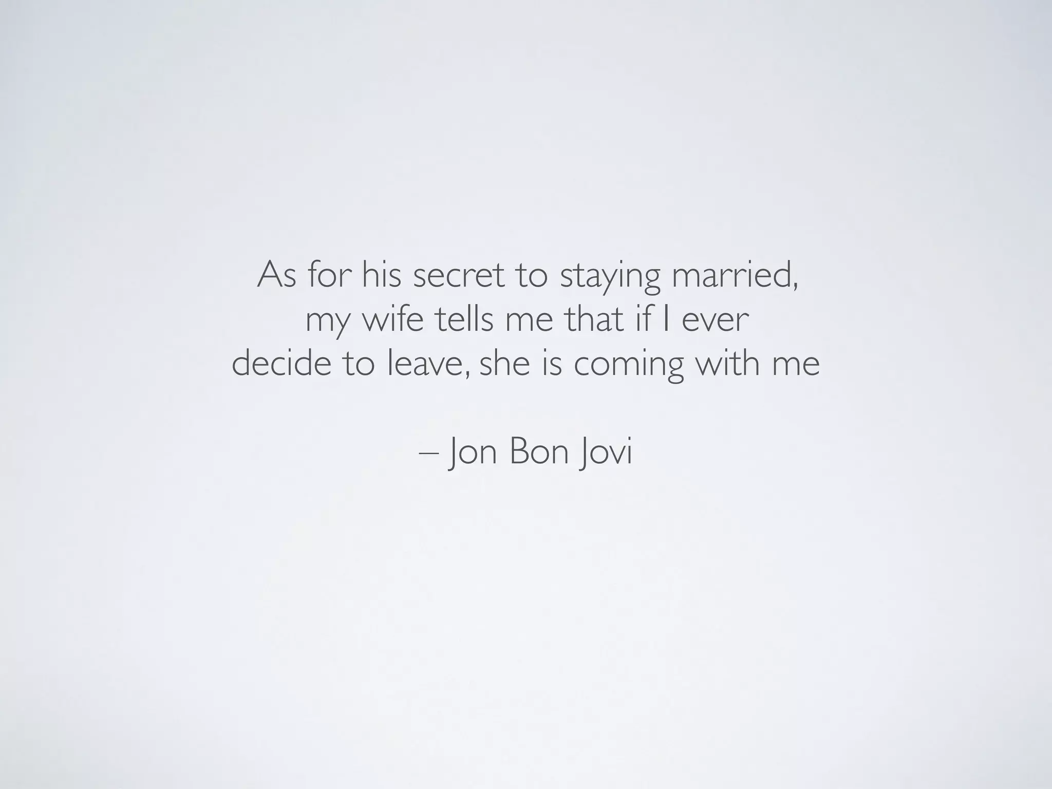 As for his secret to staying married,
my wife tells me that if I ever
decide to leave, she is coming with me
– Jon Bon Jovi
 