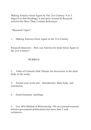 Making America Great Again In The 21st Century/ 4 or 5
Pages/Use Sub-Headings/ 6 and more Journal & Research
Articles/No More Than 2 online References
*Research Topic*
1. Making America Great Again in the 21st Century
Research Question : How can America be made Great Again in
the 21st Century?
RUBRICS:
2. Table of Contents (Sub Themes for discussion in the main
body of the work)
3. Format your work into: Introduction, Main body, and
conclusion.
4. Good Grammar /spellings
5. Use APA Method of Referencing - Pls use journal/research
articles/government publications/not more than 2 web
references
 