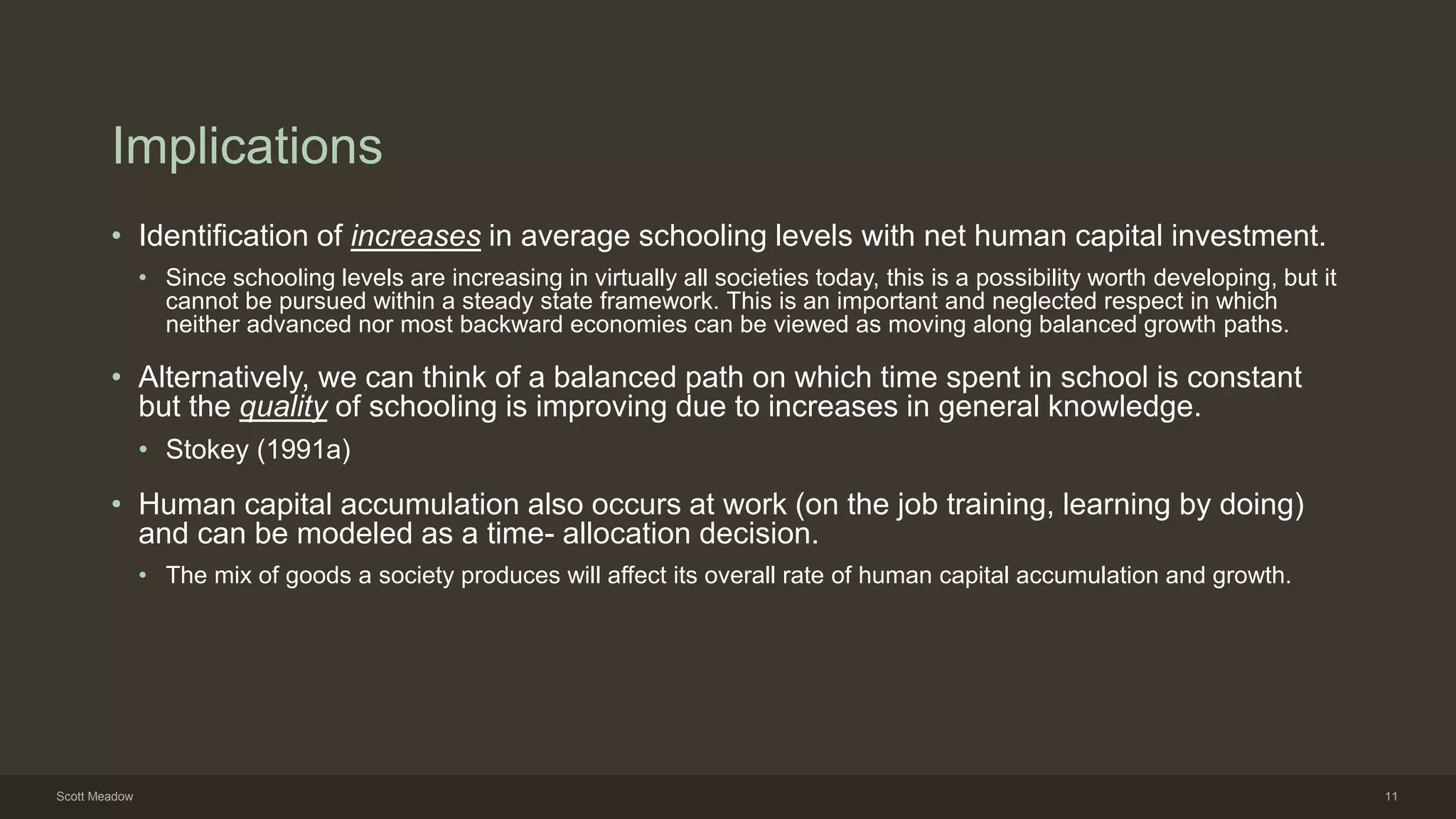 Implications
• Identification of increases in average schooling levels with net human capital investment.
• Since schooling levels are increasing in virtually all societies today, this is a possibility worth developing, but it
cannot be pursued within a steady state framework. This is an important and neglected respect in which
neither advanced nor most backward economies can be viewed as moving along balanced growth paths.
• Alternatively, we can think of a balanced path on which time spent in school is constant
but the quality of schooling is improving due to increases in general knowledge.
• Stokey (1991a)
• Human capital accumulation also occurs at work (on the job training, learning by doing)
and can be modeled as a time- allocation decision.
• The mix of goods a society produces will affect its overall rate of human capital accumulation and growth.
Scott Meadow 11
 