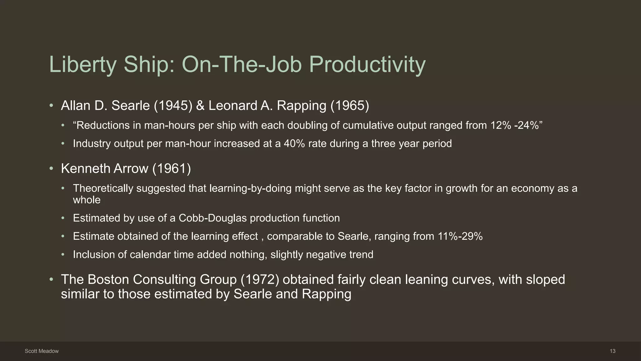 Liberty Ship: On-The-Job Productivity
• Allan D. Searle (1945) & Leonard A. Rapping (1965)
• “Reductions in man-hours per ship with each doubling of cumulative output ranged from 12% -24%”
• Industry output per man-hour increased at a 40% rate during a three year period
• Kenneth Arrow (1961)
• Theoretically suggested that learning-by-doing might serve as the key factor in growth for an economy as a
whole
• Estimated by use of a Cobb-Douglas production function
• Estimate obtained of the learning effect , comparable to Searle, ranging from 11%-29%
• Inclusion of calendar time added nothing, slightly negative trend
• The Boston Consulting Group (1972) obtained fairly clean leaning curves, with sloped
similar to those estimated by Searle and Rapping
Scott Meadow 13
 