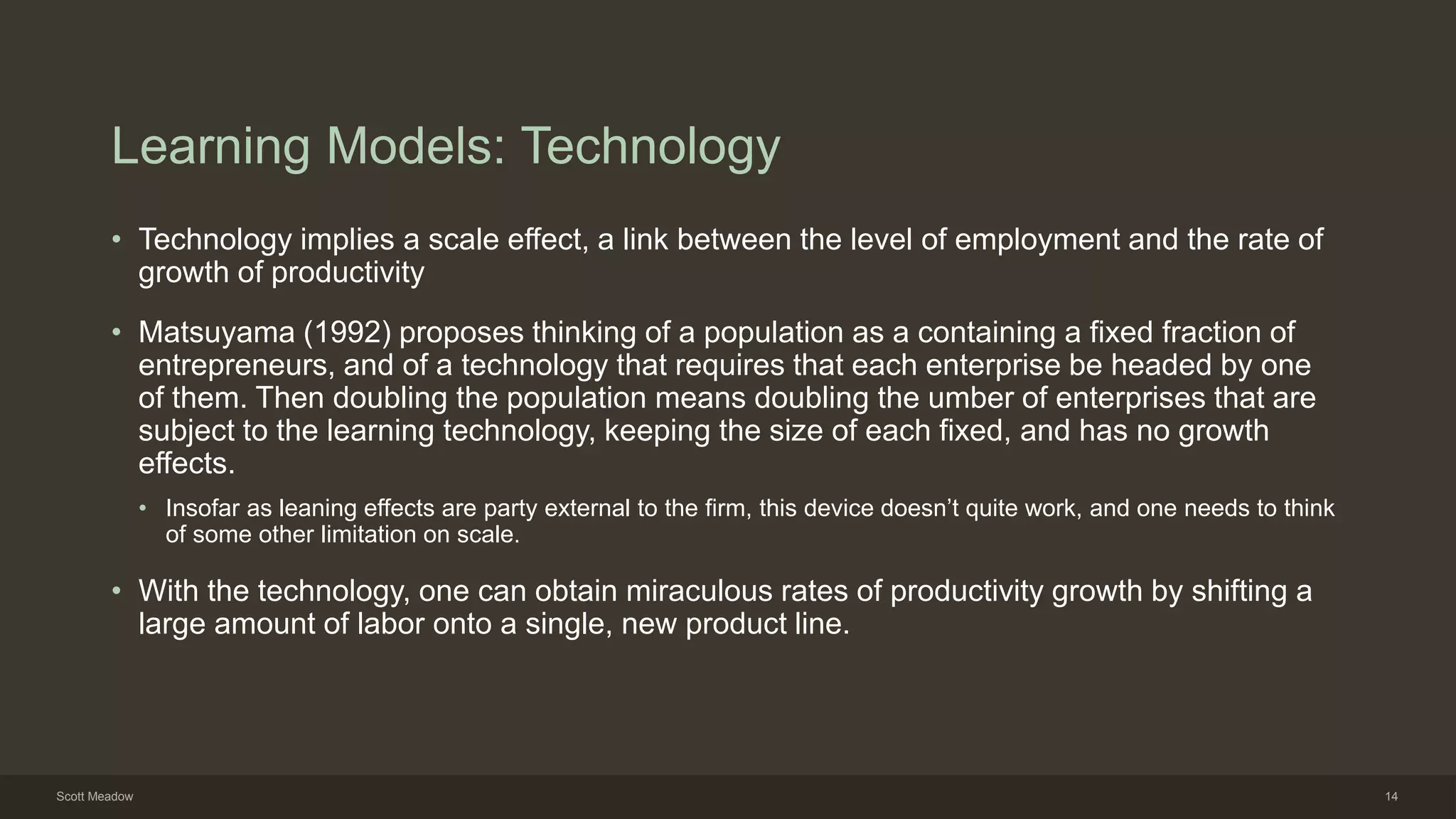 Learning Models: Technology
• Technology implies a scale effect, a link between the level of employment and the rate of
growth of productivity
• Matsuyama (1992) proposes thinking of a population as a containing a fixed fraction of
entrepreneurs, and of a technology that requires that each enterprise be headed by one
of them. Then doubling the population means doubling the umber of enterprises that are
subject to the learning technology, keeping the size of each fixed, and has no growth
effects.
• Insofar as leaning effects are party external to the firm, this device doesn’t quite work, and one needs to think
of some other limitation on scale.
• With the technology, one can obtain miraculous rates of productivity growth by shifting a
large amount of labor onto a single, new product line.
Scott Meadow 14
 