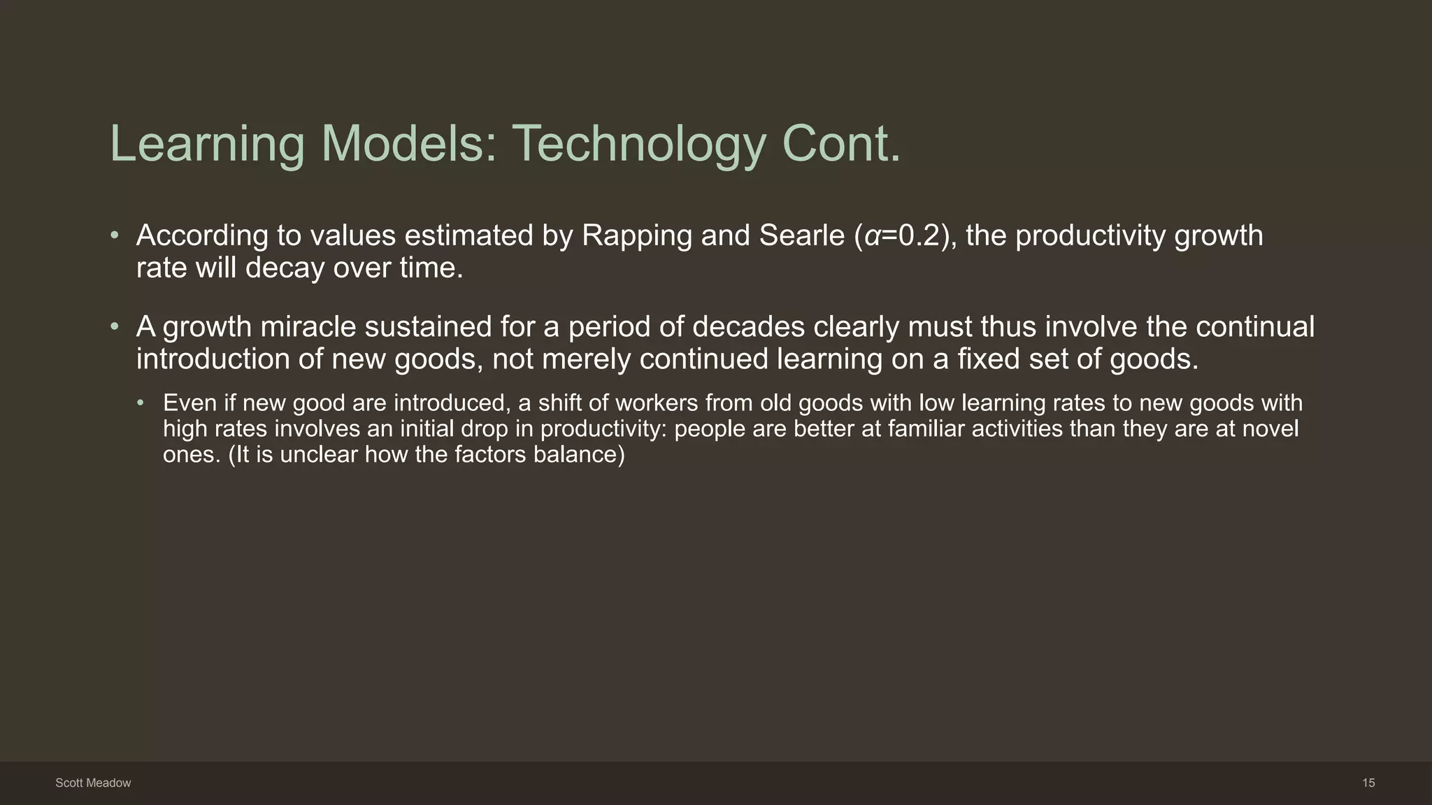 Learning Models: Technology Cont.
• According to values estimated by Rapping and Searle (α=0.2), the productivity growth
rate will decay over time.
• A growth miracle sustained for a period of decades clearly must thus involve the continual
introduction of new goods, not merely continued learning on a fixed set of goods.
• Even if new good are introduced, a shift of workers from old goods with low learning rates to new goods with
high rates involves an initial drop in productivity: people are better at familiar activities than they are at novel
ones. (It is unclear how the factors balance)
Scott Meadow 15
 