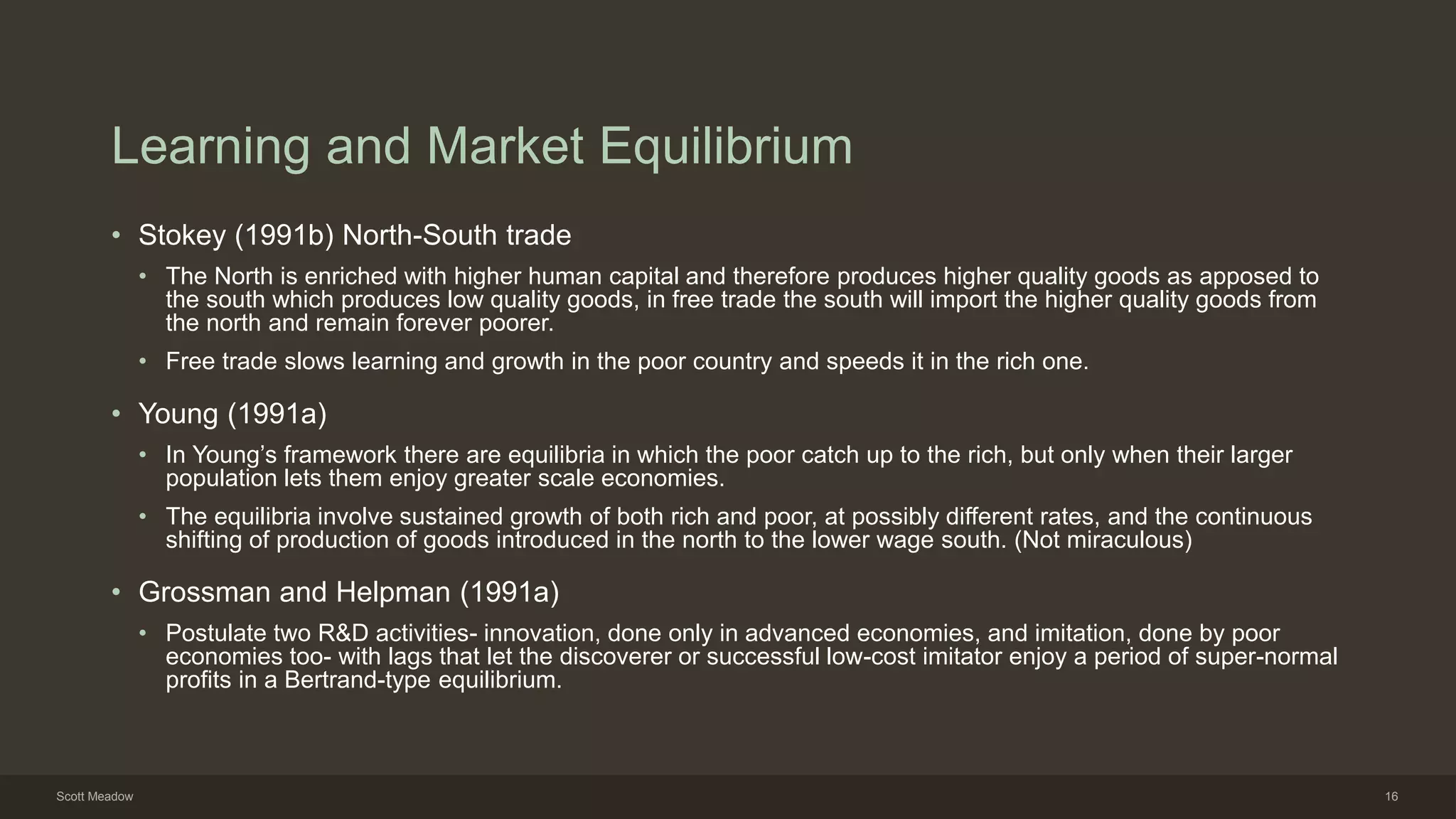 Learning and Market Equilibrium
• Stokey (1991b) North-South trade
• The North is enriched with higher human capital and therefore produces higher quality goods as apposed to
the south which produces low quality goods, in free trade the south will import the higher quality goods from
the north and remain forever poorer.
• Free trade slows learning and growth in the poor country and speeds it in the rich one.
• Young (1991a)
• In Young’s framework there are equilibria in which the poor catch up to the rich, but only when their larger
population lets them enjoy greater scale economies.
• The equilibria involve sustained growth of both rich and poor, at possibly different rates, and the continuous
shifting of production of goods introduced in the north to the lower wage south. (Not miraculous)
• Grossman and Helpman (1991a)
• Postulate two R&D activities- innovation, done only in advanced economies, and imitation, done by poor
economies too- with lags that let the discoverer or successful low-cost imitator enjoy a period of super-normal
profits in a Bertrand-type equilibrium.
Scott Meadow 16
 