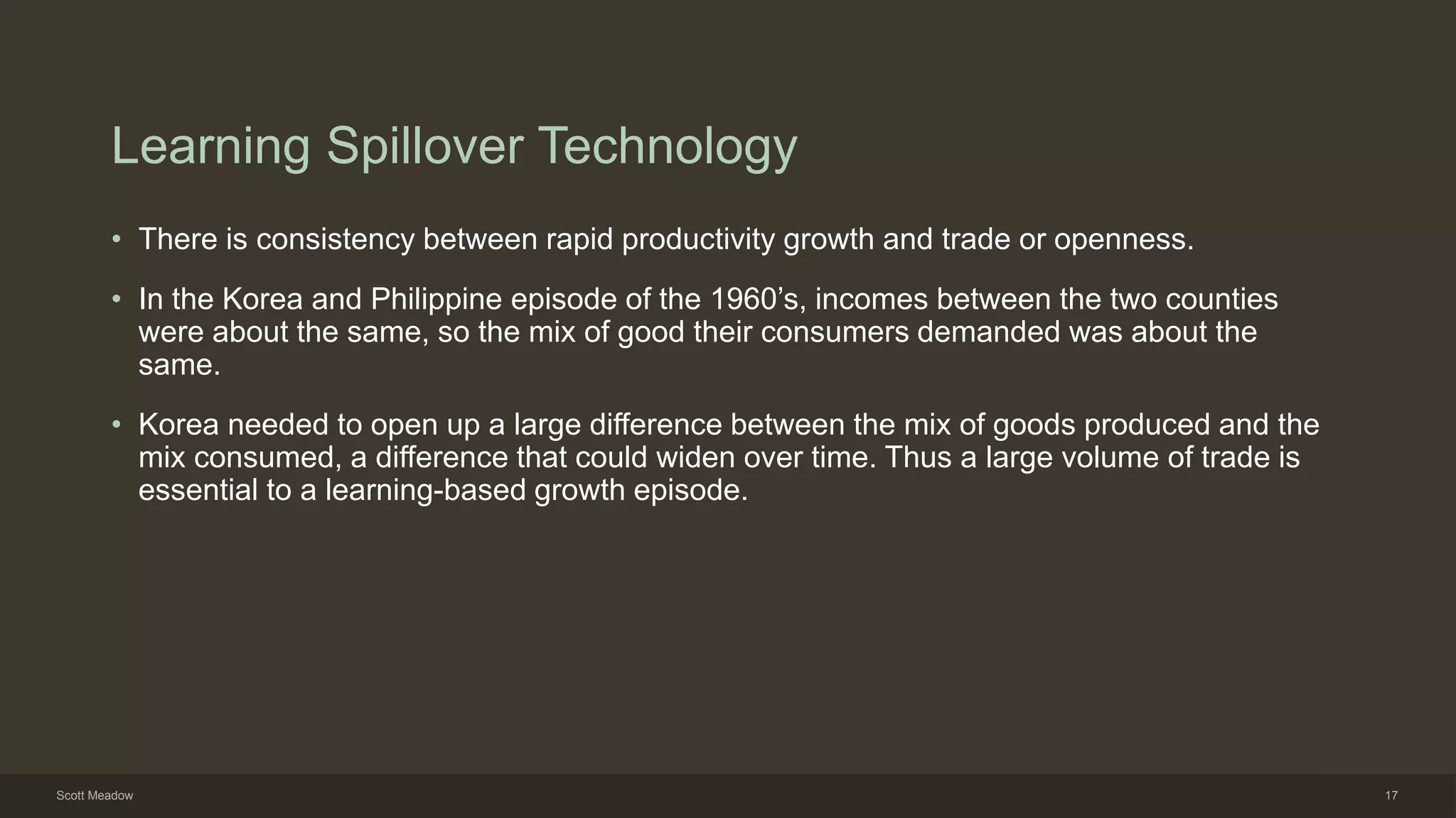 Learning Spillover Technology
• There is consistency between rapid productivity growth and trade or openness.
• In the Korea and Philippine episode of the 1960’s, incomes between the two counties
were about the same, so the mix of good their consumers demanded was about the
same.
• Korea needed to open up a large difference between the mix of goods produced and the
mix consumed, a difference that could widen over time. Thus a large volume of trade is
essential to a learning-based growth episode.
Scott Meadow 17
 