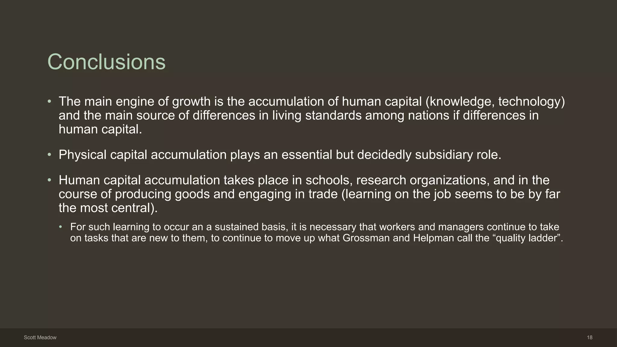 Conclusions
• The main engine of growth is the accumulation of human capital (knowledge, technology)
and the main source of differences in living standards among nations if differences in
human capital.
• Physical capital accumulation plays an essential but decidedly subsidiary role.
• Human capital accumulation takes place in schools, research organizations, and in the
course of producing goods and engaging in trade (learning on the job seems to be by far
the most central).
• For such learning to occur an a sustained basis, it is necessary that workers and managers continue to take
on tasks that are new to them, to continue to move up what Grossman and Helpman call the “quality ladder”.
Scott Meadow 18
 