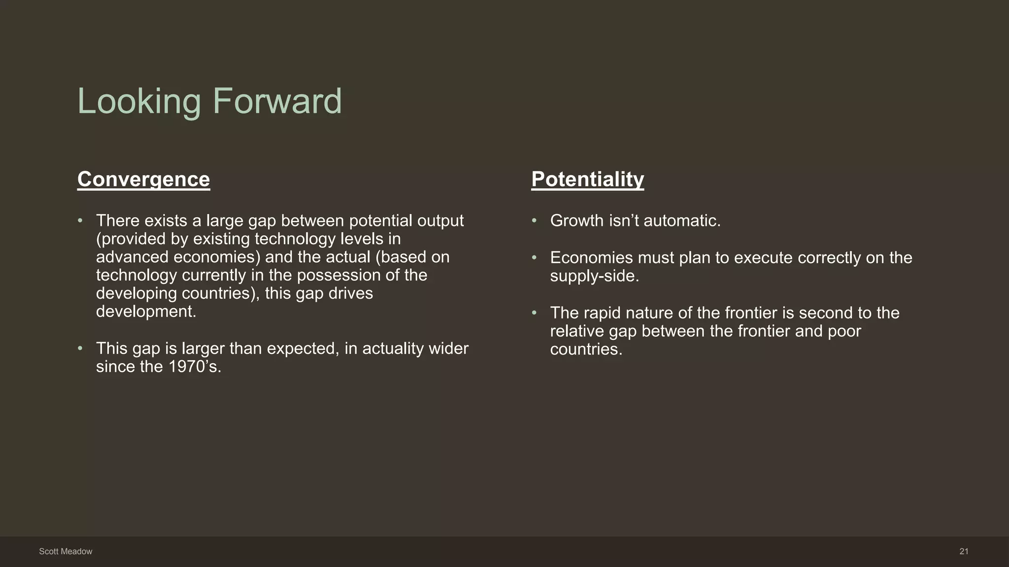 Looking Forward
Convergence
• There exists a large gap between potential output
(provided by existing technology levels in
advanced economies) and the actual (based on
technology currently in the possession of the
developing countries), this gap drives
development.
• This gap is larger than expected, in actuality wider
since the 1970’s.
Potentiality
• Growth isn’t automatic.
• Economies must plan to execute correctly on the
supply-side.
• The rapid nature of the frontier is second to the
relative gap between the frontier and poor
countries.
Scott Meadow 21
 