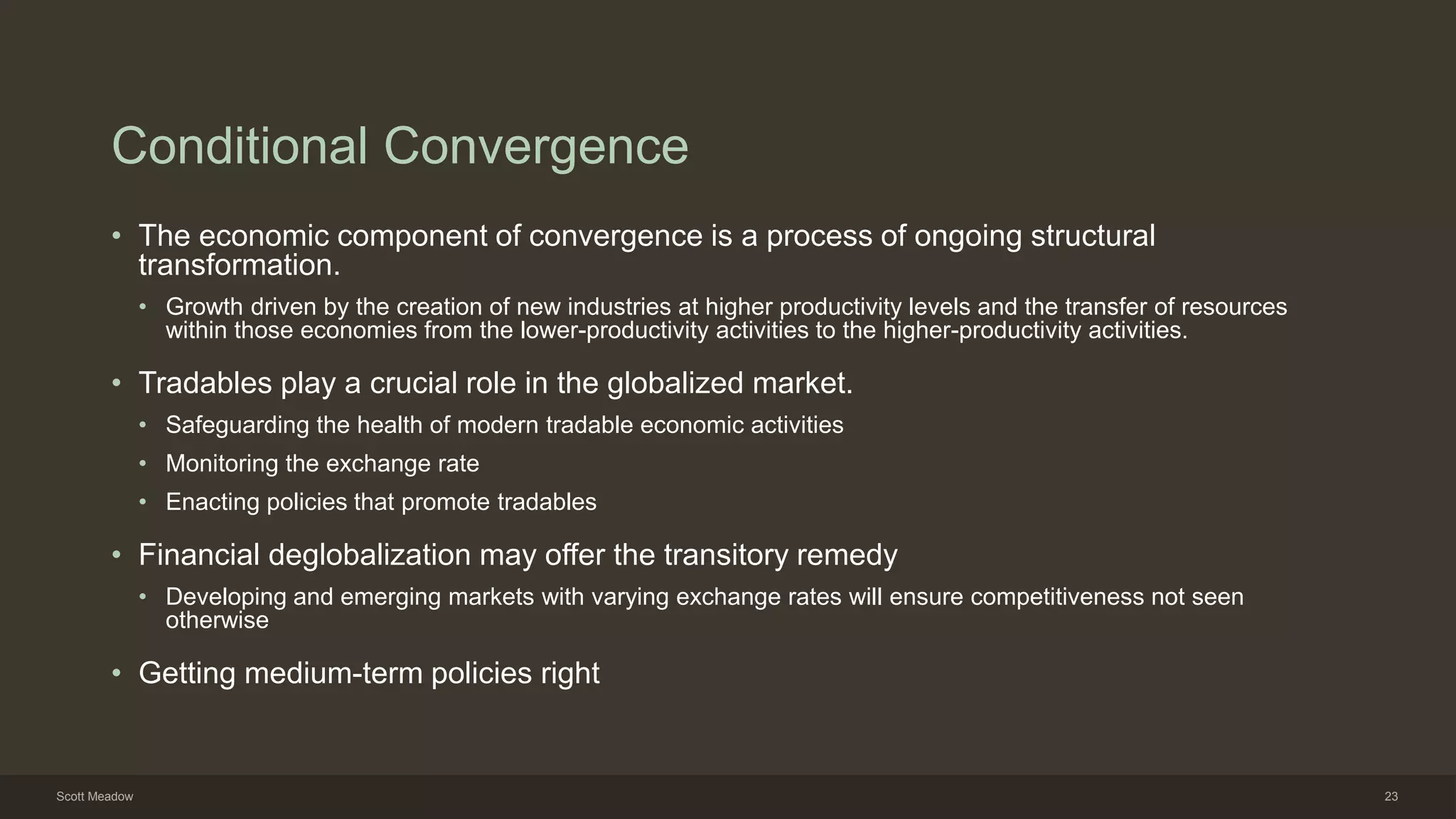 Conditional Convergence
• The economic component of convergence is a process of ongoing structural
transformation.
• Growth driven by the creation of new industries at higher productivity levels and the transfer of resources
within those economies from the lower-productivity activities to the higher-productivity activities.
• Tradables play a crucial role in the globalized market.
• Safeguarding the health of modern tradable economic activities
• Monitoring the exchange rate
• Enacting policies that promote tradables
• Financial deglobalization may offer the transitory remedy
• Developing and emerging markets with varying exchange rates will ensure competitiveness not seen
otherwise
• Getting medium-term policies right
Scott Meadow 23
 
