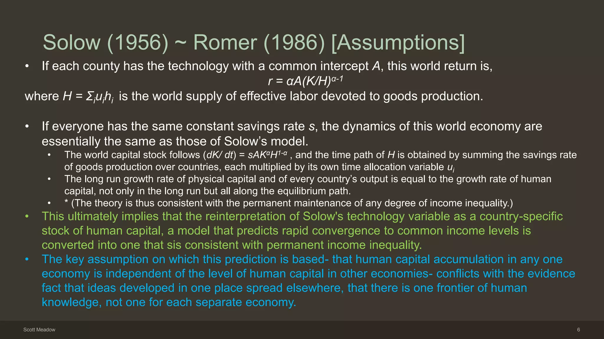 Solow (1956) ~ Romer (1986) [Assumptions]
• If each county has the technology with a common intercept A, this world return is,
r = αA(K/H)α-1
where H = Σiuihi is the world supply of effective labor devoted to goods production.
• If everyone has the same constant savings rate s, the dynamics of this world economy are
essentially the same as those of Solow’s model.
• The world capital stock follows (dK/ dt) = sAKαH1-α , and the time path of H is obtained by summing the savings rate
of goods production over countries, each multiplied by its own time allocation variable ui
• The long run growth rate of physical capital and of every country’s output is equal to the growth rate of human
capital, not only in the long run but all along the equilibrium path.
• * (The theory is thus consistent with the permanent maintenance of any degree of income inequality.)
• This ultimately implies that the reinterpretation of Solow's technology variable as a country-specific
stock of human capital, a model that predicts rapid convergence to common income levels is
converted into one that sis consistent with permanent income inequality.
• The key assumption on which this prediction is based- that human capital accumulation in any one
economy is independent of the level of human capital in other economies- conflicts with the evidence
fact that ideas developed in one place spread elsewhere, that there is one frontier of human
knowledge, not one for each separate economy.
Scott Meadow 6
 
