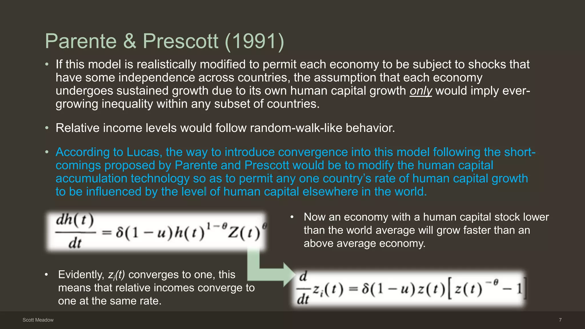 Parente & Prescott (1991)
• If this model is realistically modified to permit each economy to be subject to shocks that
have some independence across countries, the assumption that each economy
undergoes sustained growth due to its own human capital growth only would imply ever-
growing inequality within any subset of countries.
• Relative income levels would follow random-walk-like behavior.
• According to Lucas, the way to introduce convergence into this model following the short-
comings proposed by Parente and Prescott would be to modify the human capital
accumulation technology so as to permit any one country’s rate of human capital growth
to be influenced by the level of human capital elsewhere in the world.
• Now an economy with a human capital stock lower
than the world average will grow faster than an
above average economy.
• Evidently, zi(t) converges to one, this
means that relative incomes converge to
one at the same rate.
Scott Meadow 7
 
