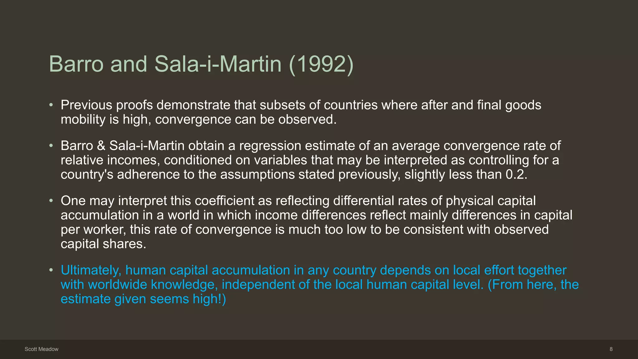 Barro and Sala-i-Martin (1992)
• Previous proofs demonstrate that subsets of countries where after and final goods
mobility is high, convergence can be observed.
• Barro & Sala-i-Martin obtain a regression estimate of an average convergence rate of
relative incomes, conditioned on variables that may be interpreted as controlling for a
country's adherence to the assumptions stated previously, slightly less than 0.2.
• One may interpret this coefficient as reflecting differential rates of physical capital
accumulation in a world in which income differences reflect mainly differences in capital
per worker, this rate of convergence is much too low to be consistent with observed
capital shares.
• Ultimately, human capital accumulation in any country depends on local effort together
with worldwide knowledge, independent of the local human capital level. (From here, the
estimate given seems high!)
Scott Meadow 8
 